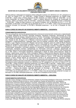 PREFEITURA DA CIDADE DO RECIFE
SECRETARIA DE PLANEJAMENTO PARTICIPATIVO, OBRAS E DESENVOLVIMENTO URBANO E AMBIENTAL
CONCURSO PÚBLICO 2008
18
edifícios públicos e adequação de transporte coletivo adequado à pessoa com deficiência (art. 227, parágrafo 2º e
art. 244); Lei Federal 4.771, de 15/09/1965 – Código Florestal e alterações posteriores; Lei Federal 6.938,
31/08/1981 – dispõe sobre a Política Nacional de Meio Ambiente; Lei Federal 9.605, de 12/02/1998 – Lei de
Crimes Ambientais; Lei Federal 9.985/2000 – institui o Sistema Nacional de Unidades de Conservação da
Natureza – SNUC; Lei Federal 10.257, de 10/07/2001 – Estatuto das Cidades. Legislação Municipal: Lei Municipal
– 16.243/1996 – Código do Meio Ambiente e do Equilíbrio Ecológico, com as alterações da Lei nº. 17.171, de
30/12/2005; Lei Municipal 17.071/2004, com as alterações da Lei nº. 17.171/2005 – institui a taxa de licenciamento
ambiental municipal; Lei Municipal 16.176/1996 e alterações posteriores – Lei de Uso e Ocupação do Solo
(LUOS).
PARA O CARGO DE ANALISTA DE DESENVOLVIMENTO AMBIENTAL – GEOGRAFIA:
CONHECIMENTOS ESPECÍFICOS:
Técnicas cartográficas; técnicas de geoprocessamento e técnicas de sensoriamento remoto para a espacialização
e a gestão adequada dos territórios; Educação Ambiental. Indicadores Ambientais. Recuperação de Áreas
Degradadas. Noções de ecologia. Geografia Humana e Política. Climatologia. Classificação e características dos
solos. Noções de geologia. Parâmetros geotécnicos dos solos – (porosidade, permeabilidade, deformabilidade,
etc). Poluição do solo, da água e do ar; Métodos e técnicas de desenho e projeto urbano; Noções de sistema
cartográfico e geoprocessamento; Legislação sobre área de proteção ambiental (APA); Espaço Geográfico,
Território, Lugar, Regiões intranacionais e Regiões internacionais. Geografia urbana da cidade do Recife; Noções
Básicas de Cartografia; Comunicação cartográfica. Forma e dimensões da Terra, geóide e elipsóide; sistemas
geodésicos. Escala e transformações de escala. Sistemas de coordenadas terrestres. Projeções cartográficas.
Transformação cartográfica, informação geográfica e cartográfica; transformações cognitivas: generalização e
simbolização. Cartografia temática: representação de informações contínuas e discretas. Classificação da
informação; Sistema de Informações Geográficas. Sistemas de geoprocessamento: SIG, CAD, CAE Componentes
de um SIG. Dados e Informações Geográficas. Digitalização e edição de dados gráfico-espaciais; Adição de
atributos - dados sociais, econômico, físicos e ecológicos; Objetos e relacionamento espaciais: estrutura de dados;
Qualidade dos dados espaciais. Bases de dados: Arquivos e registros; Sistemas de bases de dados; Adequação
das bases de dados para as aplicações em SIG; Modelos Digitais do Terreno - DTM. Cálculo de Declividade,
Aspecto e Perfis. Noções básicas de sensoriamento remoto e de geoprocessamento. Legislação Federal:
Constituição Federal – Arts. 182 e 183; disposições constitucionais para proteção ao meio ambiente (art. 225);
disposições constitucionais para construção e adaptação dos logradouros públicos, edifícios públicos e adequação
de transporte coletivo adequado à pessoa com deficiência (art. 227, parágrafo 2º e art. 244); Lei Federal 4.771, de
15/09/1965 – Código Florestal e alterações posteriores; Lei Federal 6.938, 31/08/1981 – dispõe sobre a Política
Nacional de Meio Ambiente; Lei Federal 9.605, de 12/02/1998 – Lei de Crimes Ambientais; Lei Federal 9.985/2000
– institui o Sistema Nacional de Unidades de Conservação da Natureza – SNUC; Lei Federal 10.257, de
10/07/2001 – Estatuto das Cidades. Legislação Municipal: Lei Municipal – 16.243/1996 – Código do Meio
Ambiente e do Equilíbrio Ecológico, com as alterações da Lei nº. 17.171, de 30/12/2005; Lei Municipal
17.071/2004, com as alterações da Lei nº. 17.171/2005 – institui a taxa de licenciamento ambiental municipal; Lei
Municipal 16.176/1996 e alterações posteriores – Lei de Uso e Ocupação do Solo (LUOS).
PARA O CARGO DE ANALISTA DE DESENVOLVIMENTO AMBIENTAL – GEOLOGIA:
CONHECIMENTOS ESPECÍFICOS:
Ciclo das rochas; Geologia e Impactos Ambientais; Cadastro de Anomalias Geológicas e Estruturais. Ensaios Não
Destrutivos; Noções de Dinâmica externa: ciclos intempéricos; Noções de Neotectônica: acomodação e
soerguimento continental; Riscos geológicos: Conceitos, classificação e processos associados. Técnica de
planejamento e impacto ambiental: conceitos e técnicas de diagnóstico e avaliação do risco e impacto ambiental;
Geologia e Geomorfologia ambiental urbana; Geomorfologia aplicada aos estudos da erosão dos solos;
Geomorfologia aplicada à recuperação de áreas degradadas; Mapeamento e gerenciamento de risco ambiental;
Hidrogeologia - movimento da água através dos solos. Movimentos de solo e rocha: classificação, fatores
geológicos e geomecânicos. Intervenções não estruturais na estabilização de taludes/ encostas. Geotecnia: Tipos
de solos. Classificação geotécnica de solos. Características geotécnicas dos terrenos na cidade do Recife e
representação cartográfica (cartografia geotécnica); Diagnóstico e análise do risco ambiental urbano; Erosão,
assoreamento, escorregamentos, inundações e as respectivas áreas mais críticas (áreas mais suscetíveis aos
processos e áreas de risco); Mapeamento e cartografia de risco. Gerenciamento de áreas de riscos. Resíduos
sólidos; Interação solo-água; Água no solo: aqüíferos; Água na Natureza: ciclo hidrológico; Pluviologia:
evaporação, infiltração; Atividades de defesa civil relacionada a desastres naturais. Prospecção Mineral; pesquisa;
 