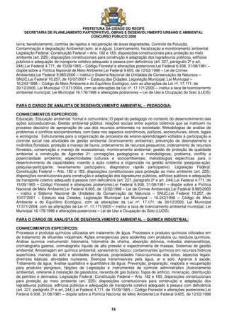 PREFEITURA DA CIDADE DO RECIFE
SECRETARIA DE PLANEJAMENTO PARTICIPATIVO, OBRAS E DESENVOLVIMENTO URBANO E AMBIENTAL
CONCURSO PÚBLICO 2008
19
lavra, beneficiamento, controle de rejeitos e recuperação de áreas degradadas. Controle da Poluição,
Contaminação e degradação Ambiental (solo, ar e água). Licenciamento, fiscalização e monitoramento ambiental.
Legislação Federal: Constituição Federal – Arts. 182 e 183; disposições constitucionais para proteção ao meio
ambiente (art. 225); disposições constitucionais para construção e adaptação dos logradouros públicos, edifícios
públicos e adequação de transporte coletivo adequado à pessoa com deficiência (art. 227, parágrafo 2º e art.
244);Lei Federal 4.771, de 15/09/1965 – Código Florestal e alterações posteriores;Lei Federal 6.938, 31/08/1981 –
dispõe sobre a Política Nacional de Meio Ambiente;Lei Federal 9.605, de 12/02/1998 – Lei de Crimes
Ambientais;Lei Federal 9.985/2000 – institui o Sistema Nacional de Unidades de Conservação da Natureza –
SNUC;Lei Federal 10.257, de 10/07/2001 – Estatuto das Cidades. Legislação Municipal: Lei Municipal –
16.243/1996 – Código do Meio Ambiente e do Equilíbrio Ecológico, com as alterações da Lei nº. 17.171, de
30/12/2005; Lei Municipal 17.071/2004, com as alterações da Lei nº. 17.171/2005 – institui a taxa de licenciamento
ambiental municipal; Lei Municipal 16.176/1996 e alterações posteriores – Lei de Uso e Ocupação do Solo (LUOS)
PARA O CARGO DE ANALISTA DE DESENVOLVIMENTO AMBIENTAL – PEDAGOGIA:
CONHECIMENTOS ESPECÍFICOS:
Educação: Educação ambiental: formal e comunitária; O papel do pedagogo no contexto do desenvolvimento das
ações socioeducativas. Gestão ambiental pública: relações sociais entre sujeitos coletivos que se instituem no
processo decisório de apropriação de uso dos recursos ambientais na sociedade; Metodologias de análise de
problemas e conflitos socioambientais, com base nos aspectos econômicos, políticos, socioculturais, éticos, legais
e ecológicos. Estruturantes para a organização de processos de ensino-aprendizagem voltados à participação e
controle social nas atividades de gestão ambiental (licenciamento ambiental); prevenção de desmatamento e
incêndios florestais; proteção e manejo de fauna; ordenamento de recursos pesqueiros; ordenamento de recursos
florestais; conservação e manejo de ecossistemas; monitoramento ambiental; gestão de proteção da qualidade
ambiental e construção de Agendas 21: concepções pedagógicas e metodológicas; problema, conflito e
potencialidade ambiental; especificidades culturais e socioambientais; metodologias específicas para o
desenvolvimento de capacidades, visando a ação coletiva e organizada na gestão ambiental (pesquisa-ação;
pesquisa-participante; levantamento participativo, diagnóstico rápido participativo). Legislação Federal:
Constituição Federal – Arts. 182 e 183; disposições constitucionais para proteção ao meio ambiente (art. 225);
disposições constitucionais para construção e adaptação dos logradouros públicos, edifícios públicos e adequação
de transporte coletivo adequado à pessoa com deficiência (art. 227, parágrafo 2º e art. 244);Lei Federal 4.771, de
15/09/1965 – Código Florestal e alterações posteriores;Lei Federal 6.938, 31/08/1981 – dispõe sobre a Política
Nacional de Meio Ambiente;Lei Federal 9.605, de 12/02/1998 – Lei de Crimes Ambientais;Lei Federal 9.985/2000
– institui o Sistema Nacional de Unidades de Conservação da Natureza – SNUC;Lei Federal 10.257, de
10/07/2001 – Estatuto das Cidades. Legislação Municipal: Lei Municipal – 16.243/1996 – Código do Meio
Ambiente e do Equilíbrio Ecológico, com as alterações da Lei nº. 17.171, de 30/12/2005; Lei Municipal
17.071/2004, com as alterações da Lei nº. 17.171/2005 – institui a taxa de licenciamento ambiental municipal; Lei
Municipal 16.176/1996 e alterações posteriores – Lei de Uso e Ocupação do Solo (LUOS).
PARA O CARGO DE ANALISTA DE DESENVOLVIMENTO AMBIENTAL – QUÍMICA INDUSTRIAL:
CONHECIMENTOS ESPECÍFICOS:
Processos e produtos químicos utilizados em tratamento de água. Processos e produtos químicos utilizados em
de tratamento de efluentes industriais. Ações emergenciais para acidentes com produtos ou resíduos químicos.
Análise química instrumental: fotometria, fotometria de chama, absorção atômica, métodos eletroanalíticos,
cromatografia gasosa, cromatografia líquida de alta pressão e espectrometria de massas. Sistemas de gestão
ambiental; Amostragem em química ambiental; saneamento básico; contaminantes químicos em recursos hídricos
superficiais; manejo do solo e atividades antrópicas; propriedades físico-químicas dos solos; aspectos legais:
diretrizes básicas; atividades nucleares; Doenças transmissíveis pela água, ar e solo. Agravos à saúde;
Tratamento da água; Análise qualitativa e quantitativa da água; Prevenção, preparação, resposta e recuperação
para produtos perigosos; Noções de Legislação e instrumentos de controle administrativo (licenciamento
ambiental), referente à instalação de gasodutos, revenda de gás butano, fogos de artifício, mineração, distribuição
de petróleo e derivados. Legislação Federal: Constituição Federal – Arts. 182 e 183; disposições constitucionais
para proteção ao meio ambiente (art. 225); disposições constitucionais para construção e adaptação dos
logradouros públicos, edifícios públicos e adequação de transporte coletivo adequado à pessoa com deficiência
(art. 227, parágrafo 2º e art. 244);Lei Federal 4.771, de 15/09/1965 – Código Florestal e alterações posteriores;Lei
Federal 6.938, 31/08/1981 – dispõe sobre a Política Nacional de Meio Ambiente;Lei Federal 9.605, de 12/02/1998
 