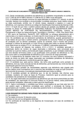 PREFEITURA DA CIDADE DO RECIFE
SECRETARIA DE PLANEJAMENTO PARTICIPATIVO, OBRAS E DESENVOLVIMENTO URBANO E AMBIENTAL
CONCURSO PÚBLICO 2008
2
2.3.2. Serão considerados portadores de deficiência os candidatos enquadrados no contido na
Lei nº 7.853 de 24/10/1989 e Decreto nº 3.298 de 20.12.1999 e suas alterações.
2.3.3. O candidato que desejar concorrer às vagas definidas no subitem 2.3.1 deverá, no ato de
inscrição, declarar sua condição e enviar/entregar à entidade executora, laudo médico original,
ou cópia autenticada, emitido nos 12 últimos meses, atestando a espécie e o grau de
deficiência, com expressa referência ao código da Classificação Internacional de Doença (CID).
2.3.3.1. O laudo de que trata o subitem anterior deverá ser postado (via SEDEX) até a data
prevista no Anexo IV, endereçado ao CONCURSO PÚBLICO DA PCR/SPPODUA 2008 –
LAUDO MÉDICO DE PORTADOR DE NECESSIDADES ESPECIAIS, Instituto de
Planejamento e Apoio ao Desenvolvimento Tecnológico e Científico – IPAD, Rua Santo Elias,
nº 535, bairro do Espinheiro, Recife/PE, CEP: 52020.090, ou entregue pessoalmente até a
mesma data e no mesmo endereço, no horário das 9h (nove horas) às 16h (dezesseis horas).
2.3.4. Os candidatos que se declararem portadores de deficiência, quando apresentarem o
laudo médico de que trata o subitem anterior, participarão do Concurso Público em igualdade
de condições com os demais candidatos, quanto ao conteúdo, local e horário das provas,
avaliação e critérios de aprovação e à nota mínima exigida para todos os demais candidatos,
como determinam os artigos 37 e 41, do Decreto nº 3.298/99, e alterações posteriores.
2.3.5. Sem prejuízo do disposto nos subitens 2.3.3 e 2.3.3.1, o candidato aprovado e
classificado dentro do número de vagas destinadas a deficientes, será convocado para
submeter-se à perícia médica, promovida pelo órgão competente, ou por entidade credenciada,
que terá decisão terminativa sobre a sua qualificação como portador de deficiência ou não,
bem como sobre a compatibilidade da deficiência com o exercício do cargo pretendido.
2.3.6. A inobservância do disposto neste item 2.3 (inclusive nos seus subitens) acarretará a
perda do direito ao pleito das vagas reservadas aos candidatos portadores de deficiência,
valendo a sua inscrição para a concorrência geral de vagas.
2.3.7. O candidato que, após perícia médica, não tenha sido qualificado como portador de
deficiência, terá seu nome excluído da lista de deficientes, permanecendo seu nome da lista da
classificação geral do Concurso Público.
2.3.8. O candidato portador de necessidades especiais cuja deficiência seja julgada pela
perícia médica como incompatível com o exercício das atividades do cargo ao qual concorreu,
será excluído do processo e considerado desclassificado para todos os efeitos.
2.3.9. O candidato portador de deficiência que, no ato da inscrição, não informar essa
condição, receberá, em todas as fases do Processo, tratamento igual ao previsto para os
candidatos não portadores de necessidades especiais.
2.3.10. As vagas destinadas aos portadores de deficiência que não forem preenchidas por falta
de candidatos, por reprovação no Concurso Público ou na perícia médica, serão preenchidas
pelos demais candidatos, observada a ordem geral de classificação.
2.3.11. Após a contratação, o candidato que utilizar a prerrogativa de que trata este item 2.3
não poderá argüir a deficiência constatada para justificar a concessão de licença ou
aposentadoria por invalidez, salvo se adquiridas posteriormente à contratação, observadas as
disposições legais pertinentes.
3 DOS REQUISITOS GERAIS PARA POSSE NO CARGO CONCORRIDO
3.1 Ser brasileiro;
3.2 Ter idade mínima de 18 (dezoito) anos;
3.3 Estar em dia com as obrigações eleitorais;
3.4 Ter certificado de reservista ou de dispensa de incorporação, em caso de candidato do
sexo masculino;
 