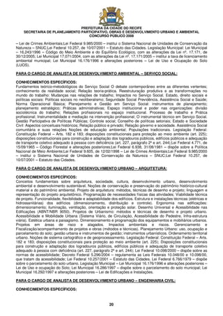 PREFEITURA DA CIDADE DO RECIFE
SECRETARIA DE PLANEJAMENTO PARTICIPATIVO, OBRAS E DESENVOLVIMENTO URBANO E AMBIENTAL
CONCURSO PÚBLICO 2008
20
– Lei de Crimes Ambientais;Lei Federal 9.985/2000 – institui o Sistema Nacional de Unidades de Conservação da
Natureza – SNUC;Lei Federal 10.257, de 10/07/2001 – Estatuto das Cidades. Legislação Municipal: Lei Municipal
– 16.243/1996 – Código do Meio Ambiente e do Equilíbrio Ecológico, com as alterações da Lei nº. 17.171, de
30/12/2005; Lei Municipal 17.071/2004, com as alterações da Lei nº. 17.171/2005 – institui a taxa de licenciamento
ambiental municipal; Lei Municipal 16.176/1996 e alterações posteriores – Lei de Uso e Ocupação do Solo
(LUOS).
PARA O CARGO DE ANALISTA DE DESENVOLVIMENTO AMBIENTAL – SERVIÇO SOCIAL:
CONHECIMENTOS ESPECÍFICOS:
Fundamentos teórico-metodológicos do Serviço Social O debate contemporâneo entre as diferentes vertentes;
conhecimento da realidade social; Relação teoria-prática. Reestruturação produtiva e as transformações no
mundo do trabalho: Mudanças nas relações de trabalho; Impactos no Serviço Social. Estado, direito sociais e
políticas sociais: Políticas sociais no neoliberalismo; Seguridade Social Previdência, Assistência Social e Saúde;
Norma Operacional Básica; Planejamento e Gestão em Serviço Social: instrumentos de planejamento;
planejamento estratégico; Práticas administrativas; Espaço institucional e poder nas organizações: divisão
sociotécnica do trabalho; Relações profissionais no espaço institucional. Processo de trabalho e Prática
profissional; Instrumentalidade e mediação na intervenção profissional; O instrumental técnico em Serviço Social.
Gestão Participativa de Políticas Públicas; Controle social; Conselho de políticas setoriais; Estado e Sociedade
Civil: Aspectos conceituais históricos; Relação público e privado; Relação governo e sociedade. Assistência Social
comunitária e suas relações Noções de educação ambiental; Populações tradicionais. Legislação Federal:
Constituição Federal – Arts. 182 e 183; disposições constitucionais para proteção ao meio ambiente (art. 225);
disposições constitucionais para construção e adaptação dos logradouros públicos, edifícios públicos e adequação
de transporte coletivo adequado à pessoa com deficiência (art. 227, parágrafo 2º e art. 244);Lei Federal 4.771, de
15/09/1965 – Código Florestal e alterações posteriores;Lei Federal 6.938, 31/08/1981 – dispõe sobre a Política
Nacional de Meio Ambiente;Lei Federal 9.605, de 12/02/1998 – Lei de Crimes Ambientais;Lei Federal 9.985/2000
– institui o Sistema Nacional de Unidades de Conservação da Natureza – SNUC;Lei Federal 10.257, de
10/07/2001 – Estatuto das Cidades.
PARA O CARGO DE ANALISTA DE DESENVOLVIMENTO URBANO – ARQUITETURA:
CONHECIMENTOS ESPECÍFICOS:
Conceitos fundamentais sobre arquitetura, sociedade, cultura, desenvolvimento urbano, desenvolvimento
ambiental e desenvolvimento sustentável. Noções de conservação e preservação do patrimônio histórico-cultural
material e do patrimônio ambiental. Projeto de arquitetura: métodos, técnicas de desenho e projeto; linguagem e
representação do projeto arquitetônico. Programação de necessidades físicas das atividades; Viabilidade técnica
de projeto. Funcionalidade, flexibilidade e adaptabilidade dos edifícios. Estrutura e instalações técnicas (elétricas e
hidrossanitárias) dos edifícios (dimensionamento, distribuição e controle). Ergonomia nas edificações:
dimensionamento; iluminação, ventilação, orientação e proteção solar. Desenho Universal e Acessibilidade nas
Edificações (ABNT/NBR 9050). Projetos de Urbanismo: métodos e técnicas de desenho e projeto urbano.
Acessibilidade e Mobilidade Urbana (Sistema Viário, de Circulação, Acessibilidade do Pedestre, Infra-estrutura
viária). Estética urbana e paisagismo. Dimensionamento e programação dos equipamentos e mobiliários urbanos.
Projetos em áreas de risco e alagados. Impactos ambientais e riscos. Gerenciamento e
Fiscalização/acompanhamento de projetos e obras (métodos e técnicas). Planejamento Urbano: uso, ocupação e
parcelamento do solo; gestão urbana e instrumentos de gestão; instrumentos urbanísticos. Ordenamento territorial
urbano. Noções de sistema cartográfico e de geoprocessamento. Legislação Federal: Constituição Federal – Arts.
182 e 183; disposições constitucionais para proteção ao meio ambiente (art. 225); Disposições constitucionais
para construção e adaptação dos logradouros públicos, edifícios públicos e adequação de transporte coletivo
adequado à pessoa com deficiência (art. 227, parágrafo 2º e art. 244); Lei Federal 10.098/2000 – dispõe sobre as
normas de acessibilidade; Decreto Federal 5.296/2004 – regulamenta as Leis Federais 10.048/00 e 10.098/00,
que tratam da acessibilidade; Lei Federal 10.257/2001 – Estatuto das Cidades. Lei Federal 6.766/1979 – dispõe
sobre o parcelamento do solo urbano. Legislação Municipal – Lei Municipal 16.176/1996 e alterações posteriores –
Lei de Uso e ocupação do Solo; Lei Municipal 16.286/1997 – dispõe sobre o parcelamento do solo municipal; Lei
Municipal 16.292/1997 e alterações posteriores – Lei de Edificações e Instalações.
PARA O CARGO DE ANALISTA DE DESENVOLVIMENTO URBANO – ENGENHARIA CIVIL:
CONHECIMENTOS ESPECÍFICOS:
 
