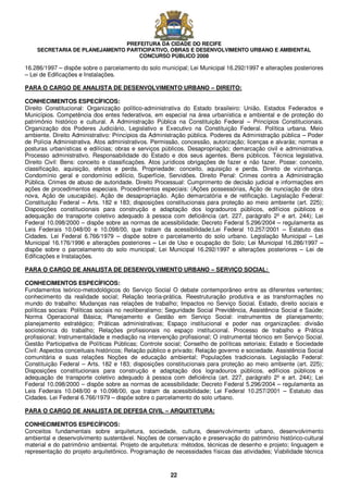 PREFEITURA DA CIDADE DO RECIFE
SECRETARIA DE PLANEJAMENTO PARTICIPATIVO, OBRAS E DESENVOLVIMENTO URBANO E AMBIENTAL
CONCURSO PÚBLICO 2008
22
16.286/1997 – dispõe sobre o parcelamento do solo municipal; Lei Municipal 16.292/1997 e alterações posteriores
– Lei de Edificações e Instalações.
PARA O CARGO DE ANALISTA DE DESENVOLVIMENTO URBANO – DIREITO:
CONHECIMENTOS ESPECÍFICOS:
Direito Constitucional: Organização político-administrativa do Estado brasileiro: União, Estados Federados e
Municípios. Competência dos entes federativos, em especial na área urbanística e ambiental e de proteção do
patrimônio histórico e cultural. A Administração Pública na Constituição Federal – Princípios Constitucionais.
Organização dos Poderes Judiciário, Legislativo e Executivo na Constituição Federal. Política urbana. Meio
ambiente. Direito Administrativo: Princípios da Administração pública. Poderes da Administração pública – Poder
de Polícia Administrativa. Atos administrativos. Permissão, concessão, autorização; licenças e alvarás; normas e
posturas urbanísticas e edilícias; obras e serviços públicos. Desapropriação; demarcação civil e administrativa.
Processo administrativo. Responsabilidade do Estado e dos seus agentes. Bens públicos. Técnica legislativa.
Direito Civil: Bens: conceito e classificações. Atos jurídicos obrigações de fazer e não fazer. Posse: conceito,
classificação, aquisição, efeitos e perda. Propriedade: conceito, aquisição e perda. Direito de vizinhança.
Condomínio geral e condomínio edilício, Superfície, Servidões. Direito Penal: Crimes contra a Administração
Pública. Crimes de abuso de autoridade. Direito Processual: Cumprimento de decisão judicial e informações em
ações de procedimentos especiais. Procedimentos especiais: (Ações possessórias, Ação de nunciação de obra
nova, Ação de usucapião). Ação de desapropriação. Ação demarcatória e de retificação. Legislação Federal:
Constituição Federal – Arts. 182 e 183; disposições constitucionais para proteção ao meio ambiente (art. 225);
Disposições constitucionais para construção e adaptação dos logradouros públicos, edifícios públicos e
adequação de transporte coletivo adequado à pessoa com deficiência (art. 227, parágrafo 2º e art. 244); Lei
Federal 10.098/2000 – dispõe sobre as normas de acessibilidade; Decreto Federal 5.296/2004 – regulamenta as
Leis Federais 10.048/00 e 10.098/00, que tratam da acessibilidade;Lei Federal 10.257/2001 – Estatuto das
Cidades. Lei Federal 6.766/1979 – dispõe sobre o parcelamento do solo urbano. Legislação Municipal – Lei
Municipal 16.176/1996 e alterações posteriores – Lei de Uso e ocupação do Solo; Lei Municipal 16.286/1997 –
dispõe sobre o parcelamento do solo municipal; Lei Municipal 16.292/1997 e alterações posteriores – Lei de
Edificações e Instalações.
PARA O CARGO DE ANALISTA DE DESENVOLVIMENTO URBANO – SERVIÇO SOCIAL:
CONHECIMENTOS ESPECÍFICOS:
Fundamentos teórico-metodológicos do Serviço Social O debate contemporâneo entre as diferentes vertentes;
conhecimento da realidade social; Relação teoria-prática. Reestruturação produtiva e as transformações no
mundo do trabalho: Mudanças nas relações de trabalho; Impactos no Serviço Social. Estado, direito sociais e
políticas sociais: Políticas sociais no neoliberalismo; Seguridade Social Previdência, Assistência Social e Saúde;
Norma Operacional Básica; Planejamento e Gestão em Serviço Social: instrumentos de planejamento;
planejamento estratégico; Práticas administrativas; Espaço institucional e poder nas organizações: divisão
sociotécnica do trabalho; Relações profissionais no espaço institucional. Processo de trabalho e Prática
profissional; Instrumentalidade e mediação na intervenção profissional; O instrumental técnico em Serviço Social.
Gestão Participativa de Políticas Públicas; Controle social; Conselho de políticas setoriais; Estado e Sociedade
Civil: Aspectos conceituais históricos; Relação público e privado; Relação governo e sociedade. Assistência Social
comunitária e suas relações Noções de educação ambiental; Populações tradicionais. Legislação Federal:
Constituição Federal – Arts. 182 e 183; disposições constitucionais para proteção ao meio ambiente (art. 225);
Disposições constitucionais para construção e adaptação dos logradouros públicos, edifícios públicos e
adequação de transporte coletivo adequado à pessoa com deficiência (art. 227, parágrafo 2º e art. 244); Lei
Federal 10.098/2000 – dispõe sobre as normas de acessibilidade; Decreto Federal 5.296/2004 – regulamenta as
Leis Federais 10.048/00 e 10.098/00, que tratam da acessibilidade; Lei Federal 10.257/2001 – Estatuto das
Cidades. Lei Federal 6.766/1979 – dispõe sobre o parcelamento do solo urbano.
PARA O CARGO DE ANALISTA DE DEFESA CIVIL – ARQUITETURA:
CONHECIMENTOS ESPECÍFICOS:
Conceitos fundamentais sobre arquitetura, sociedade, cultura, desenvolvimento urbano, desenvolvimento
ambiental e desenvolvimento sustentável. Noções de conservação e preservação do patrimônio histórico-cultural
material e do patrimônio ambiental. Projeto de arquitetura: métodos, técnicas de desenho e projeto; linguagem e
representação do projeto arquitetônico. Programação de necessidades físicas das atividades; Viabilidade técnica
 