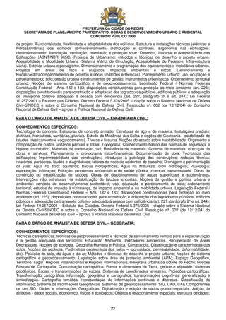 PREFEITURA DA CIDADE DO RECIFE
SECRETARIA DE PLANEJAMENTO PARTICIPATIVO, OBRAS E DESENVOLVIMENTO URBANO E AMBIENTAL
CONCURSO PÚBLICO 2008
23
de projeto. Funcionalidade, flexibilidade e adaptabilidade dos edifícios. Estrutura e instalações técnicas (elétricas e
hidrossanitárias) dos edifícios (dimensionamento, distribuição e controle). Ergonomia nas edificações:
dimensionamento; iluminação, ventilação, orientação e proteção solar. Desenho Universal e Acessibilidade nas
Edificações (ABNT/NBR 9050). Projetos de Urbanismo: métodos e técnicas de desenho e projeto urbano.
Acessibilidade e Mobilidade Urbana (Sistema Viário, de Circulação, Acessibilidade do Pedestre, Infra-estrutura
viária). Estética urbana e paisagismo. Dimensionamento e programação dos equipamentos e mobiliários urbanos.
Projetos em áreas de risco e alagados. Impactos ambientais e riscos. Gerenciamento e
Fiscalização/acompanhamento de projetos e obras (métodos e técnicas). Planejamento Urbano: uso, ocupação e
parcelamento do solo; gestão urbana e instrumentos de gestão; instrumentos urbanísticos. Ordenamento territorial
urbano. Noções de sistema cartográfico e de geoprocessamento. Legislação Federal / Normas Federais
Constituição Federal – Arts. 182 e 183; disposições constitucionais para proteção ao meio ambiente (art. 225);
disposições constitucionais para construção e adaptação dos logradouros públicos, edifícios públicos e adequação
de transporte coletivo adequado à pessoa com deficiência (art. 227, parágrafo 2º e art. 244); Lei Federal
10.257/2001 – Estatuto das Cidades. Decreto Federal 5.376/2005 – dispõe sobre o Sistema Nacional de Defesa
Civil-SINDEC e sobre o Conselho Nacional de Defesa Civil. Resolução nº. 002 (de 12/12/04) do Conselho
Nacional de Defesa Civil – aprova a Política Nacional de Defesa Civil.
PARA O CARGO DE ANALISTA DE DEFESA CIVIL – ENGENHARIA CIVIL:
CONHECIMENTOS ESPECÍFICOS:
Tecnologia do concreto. Estruturas de concreto armado. Estruturas de aço e de madeira. Instalações prediais:
elétricas, hidráulicas, sanitárias, pluviais. Estudo da Mecânica dos Solos e noções de Geotecnia - estabilidade de
taludes (deslizamento e voçorocamento). Trincas e fissuras. Noções do estudo sobre habitabilidade. Orçamento e
composição de custos unitários parciais e totais; Topografia; Conhecimento básico das normas de segurança e
higiene do trabalho. Materiais de construção civil; Resistência de materiais; Controle de materiais, execução de
obras e serviços; Planejamento e cronograma físico-financeiros; Documentação de obra; Tecnologia das
edificações; Impermeabilidade das construções; introdução à patologia das construções; redação técnica:
relatórios, pareceres, laudos e diagnósticos; fatores de risco de acidentes de trabalho; Drenagem e pavimentação
de vias; Água no solo: aqüíferos; bacias hidrográficas; Água na Natureza: ciclo hidrológico; Pluviologia:
evaporação, infiltração; Poluição: problemas ambientais e de saúde pública, doenças transmissíveis. Obras de
contenção ou estabilização de taludes. Obras de disciplinamento de águas superficiais e subterrâneas.
Intervenções não estruturais na estabilização de taludes/ encostas. Noções de gestão e política urbana e
ambiental: conceito de desenvolvimento sustentável; uso, ocupação e parcelamento do solo; ordenamento
territorial; estudos de impacto à vizinhança, de impacto ambiental e na mobilidade urbana. Legislação Federal /
Normas Federais Constituição Federal – Arts. 182 e 183; disposições constitucionais para proteção ao meio
ambiente (art. 225); disposições constitucionais para construção e adaptação dos logradouros públicos, edifícios
públicos e adequação de transporte coletivo adequado à pessoa com deficiência (art. 227, parágrafo 2º e art. 244);
Lei Federal 10.257/2001 – Estatuto das Cidades. Decreto Federal 5.376/2005 – dispõe sobre o Sistema Nacional
de Defesa Civil-SINDEC e sobre o Conselho Nacional de Defesa Civil. Resolução nº. 002 (de 12/12/04) do
Conselho Nacional de Defesa Civil – aprova a Política Nacional de Defesa Civil.
PARA O CARGO DE ANALISTA DE DEFESA CIVIL – GEOGRAFIA:
CONHECIMENTOS ESPECÍFICOS:
Técnicas cartográficas; técnicas de geoprocessamento e técnicas de sensoriamento remoto para a espacialização
e a gestão adequada dos territórios; Educação Ambiental. Indicadores Ambientais. Recuperação de Áreas
Degradadas. Noções de ecologia. Geografia Humana e Política. Climatologia. Classificação e características dos
solos. Noções de geologia. Parâmetros geotécnicos dos solos – (porosidade, permeabilidade, deformabilidade,
etc). Poluição do solo, da água e do ar; Métodos e técnicas de desenho e projeto urbano; Noções de sistema
cartográfico e geoprocessamento; Legislação sobre área de proteção ambiental (APA); Espaço Geográfico,
Território, Lugar, Regiões intranacionais e Regiões internacionais. Geografia urbana da cidade do Recife; Noções
Básicas de Cartografia; Comunicação cartográfica. Forma e dimensões da Terra, geóide e elipsóide; sistemas
geodésicos. Escala e transformações de escala. Sistemas de coordenadas terrestres. Projeções cartográficas.
Transformação cartográfica, informação geográfica e cartográfica; transformações cognitivas: generalização e
simbolização. Cartografia temática: representação de informações contínuas e discretas. Classificação da
informação; Sistema de Informações Geográficas. Sistemas de geoprocessamento: SIG, CAD, CAE Componentes
de um SIG. Dados e Informações Geográficas. Digitalização e edição de dados gráfico-espaciais; Adição de
atributos - dados sociais, econômico, físicos e ecológicos; Objetos e relacionamento espaciais: estrutura de dados;
 
