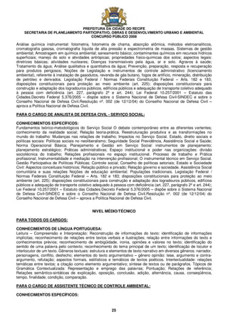 PREFEITURA DA CIDADE DO RECIFE
SECRETARIA DE PLANEJAMENTO PARTICIPATIVO, OBRAS E DESENVOLVIMENTO URBANO E AMBIENTAL
CONCURSO PÚBLICO 2008
25
Análise química instrumental: fotometria, fotometria de chama, absorção atômica, métodos eletroanalíticos,
cromatografia gasosa, cromatografia líquida de alta pressão e espectrometria de massas. Sistemas de gestão
ambiental; Amostragem em química ambiental; saneamento básico; contaminantes químicos em recursos hídricos
superficiais; manejo do solo e atividades antrópicas; propriedades físico-químicas dos solos; aspectos legais:
diretrizes básicas; atividades nucleares; Doenças transmissíveis pela água, ar e solo. Agravos à saúde;
Tratamento da água; Análise qualitativa e quantitativa da água; Prevenção, preparação, resposta e recuperação
para produtos perigosos; Noções de Legislação e instrumentos de controle administrativo (licenciamento
ambiental), referente à instalação de gasodutos, revenda de gás butano, fogos de artifício, mineração, distribuição
de petróleo e derivados. Legislação Federal / Normas Federais Constituição Federal – Arts. 182 e 183;
disposições constitucionais para proteção ao meio ambiente (art. 225); disposições constitucionais para
construção e adaptação dos logradouros públicos, edifícios públicos e adequação de transporte coletivo adequado
à pessoa com deficiência (art. 227, parágrafo 2º e art. 244); Lei Federal 10.257/2001 – Estatuto das
Cidades.Decreto Federal 5.376/2005 – dispõe sobre o Sistema Nacional de Defesa Civil-SINDEC e sobre o
Conselho Nacional de Defesa Civil.Resolução nº. 002 (de 12/12/04) do Conselho Nacional de Defesa Civil –
aprova a Política Nacional de Defesa Civil.
PARA O CARGO DE ANALISTA DE DEFESA CIVIL - SERVIÇO SOCIAL:
CONHECIMENTOS ESPECÍFICOS:
Fundamentos teórico-metodológicos do Serviço Social O debate contemporâneo entre as diferentes vertentes;
conhecimento da realidade social; Relação teoria-prática. Reestruturação produtiva e as transformações no
mundo do trabalho: Mudanças nas relações de trabalho; Impactos no Serviço Social. Estado, direito sociais e
políticas sociais: Políticas sociais no neoliberalismo; Seguridade Social Previdência, Assistência Social e Saúde;
Norma Operacional Básica; Planejamento e Gestão em Serviço Social: instrumentos de planejamento;
planejamento estratégico; Práticas administrativas; Espaço institucional e poder nas organizações: divisão
sociotécnica do trabalho; Relações profissionais no espaço institucional. Processo de trabalho e Prática
profissional; Instrumentalidade e mediação na intervenção profissional; O instrumental técnico em Serviço Social.
Gestão Participativa de Políticas Públicas; Controle social; Conselho de políticas setoriais; Estado e Sociedade
Civil: Aspectos conceituais históricos; Relação público e privado; Relação governo e sociedade. Assistência Social
comunitária e suas relações Noções de educação ambiental; Populações tradicionais. Legislação Federal /
Normas Federais Constituição Federal – Arts. 182 e 183; disposições constitucionais para proteção ao meio
ambiente (art. 225); disposições constitucionais para construção e adaptação dos logradouros públicos, edifícios
públicos e adequação de transporte coletivo adequado à pessoa com deficiência (art. 227, parágrafo 2º e art. 244);
Lei Federal 10.257/2001 – Estatuto das Cidades.Decreto Federal 5.376/2005 – dispõe sobre o Sistema Nacional
de Defesa Civil-SINDEC e sobre o Conselho Nacional de Defesa Civil.Resolução nº. 002 (de 12/12/04) do
Conselho Nacional de Defesa Civil – aprova a Política Nacional de Defesa Civil.
NIVEL MÉDIO/TÉCNICO
PARA TODOS OS CARGOS:
CONHECIMENTOS DE LÍNGUA PORTUGUESA:
Leitura – Compreensão e Interpretação: Reconstrução de informações do texto: identificação de informações
implícitas; reconhecimento de relações entre textos verbais e ilustrações; relação entre informações do texto e
conhecimentos prévios; reconhecimento de ambigüidade, ironia, opiniões e valores no texto; identificação do
sentido de uma palavra pelo contexto; reconhecimento do tema principal de um texto; identificação de locutor e
interlocutor de um texto. Gêneros textuais: estrutura e elementos de texto narrativo em diversos gêneros: narrador,
personagens, conflito, desfecho; elementos do texto argumentativo – gênero opinião: tese, argumento e contra-
argumento, refutação; aspectos formais, estilísticos e temáticos de textos poéticos. Intertextualidade: relações
temáticas entre textos; a citação como elemento argumentativo; síntese de textos ou de parágrafos. Tópicos de
Gramática Contextualizada: Representação e emprego das palavras; Pontuação; Relações de referência;
Relações semântico-sintáticas de explicação, oposição, conclusão, adição, alternância, causa, conseqüência,
tempo, finalidade, condição, comparação.
PARA O CARGO DE ASSISTENTE TÉCNICO DE CONTROLE AMBIENTAL:
CONHECIMENTOS ESPECÍFICOS:
 