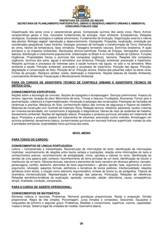 PREFEITURA DA CIDADE DO RECIFE
SECRETARIA DE PLANEJAMENTO PARTICIPATIVO, OBRAS E DESENVOLVIMENTO URBANO E AMBIENTAL
CONCURSO PÚBLICO 2008
26
Classificação dos seres vivos e características gerais. Composição química dos seres vivos. Reino Animal:
características gerais e filos. Conceitos fundamentais de ecologia, meio ambiente. Ecossistemas, Relações
ecológicas, Sucessão ecológica e cadeias alimentares. Fundamentos de Evolução. Organização externa e interna
das plantas. Biologia vegetal: reprodução e desenvolvimento. Cartografia: Projeções, localização, orientação por
coordenadas geográficas, fusos horários. Geologia: processo de formação e transformação da Terra. Elementos
do clima, fatores da temperatura, tipos climáticos. Paisagens terrestres naturais. Domínios brasileiros. A ação
antrópica e os impactos ambientais. Revoluções técnico-científicas. Fontes de Energia. Demografia: conceitos
básicos, distribuição e crescimento populacional. Urbanização no Brasil e no mundo. Estudo do Carbono. Funções
Orgânicas. Propriedades físicas e químicas dos compostos orgânicos. Isomeria. Reações dos compostos
orgânicos. Química dos solos, águas e atmosfera; sua dinâmica. Poluição ambiental: prevenção e tratamento.
Reações químicas e processos de interesse para a saúde humana nas águas, no solo e na atmosfera. Meio
ambiente e saúde. Poluição ambiental: prevenção e processos de tratamento. Poluição das águas; Poluição,
degradação e conservação do Solo. Poluição do ar; Poluição sonora. Efeitos dos poluentes sobre os seres vivos.
Fontes de poluição. Resíduos sólidos: coleta, destinação e tratamento. Noções básicas de Gestão Ambiental;
Licenciamento Ambiental; Fiscalização e Monitoramento Ambiental.
PARA OS CARGOS DE ASSISTENTE TÉCNICO DE CONTROLE URBANO E ASSISTENTE TÉCNICO DE
DEFESA CIVIL:
CONHECIMENTOS ESPECÍFICOS:
Noções sobre a tecnologia do concreto, Noções de topografia e terraplanagem. Serviços preliminares: limpeza do
terreno, tapumes, locação da obra; Movimento de terra; Trincas e fissuras; Fundações; Alvenarias; Forros; piso e
pavimentação; cobertura e impermeabilização; Introdução à patologia das construções; Patologias de fachadas de
cerâmicas e granitos; Mecânica do Solo; conhecimento básico das normas de segurança e higiene do trabalho;
Materiais de construção civil; Controle de materiais; Ética; Redação técnica: relatórios, pareceres, laudos, vistorias
em imóveis/uso/atividade, em cumprimento à legislação e diagnósticos; fatores de risco de acidentes de trabalho;
Saneamento ambiental; Noções de legislação básica. Processos e produtos químicos utilizados em tratamento de
água. Processos e produtos usados em tratamentos de efluentes; prevenção contra incêndio; Amostragem em
química ambiental; saneamento básico; contaminantes químicos em recursos hídricos superficiais; manejo do solo
e atividades antrópicas; propriedades físico-químicas dos solos.
NIVEL MÉDIO
PARA TODOS OS CARGOS:
CONHECIMENTOS DE LÍNGUA PORTUGUESA:
Leitura – Compreensão e Interpretação: Reconstrução de informações do texto: identificação de informações
implícitas; reconhecimento de relações entre textos verbais e ilustrações; relação entre informações do texto e
conhecimentos prévios; reconhecimento de ambigüidade, ironia, opiniões e valores no texto; identificação do
sentido de uma palavra pelo contexto; reconhecimento do tema principal de um texto; identificação de locutor e
interlocutor de um texto. Gêneros textuais: estrutura e elementos de texto narrativo em diversos gêneros: narrador,
personagens, conflito, desfecho; elementos do texto argumentativo – gênero opinião: tese, argumento e contra-
argumento, refutação; aspectos formais, estilísticos e temáticos de textos poéticos. Intertextualidade: relações
temáticas entre textos; a citação como elemento argumentativo; síntese de textos ou de parágrafos. Tópicos de
Gramática Contextualizada: Representação e emprego das palavras; Pontuação; Relações de referência;
Relações semântico-sintáticas de explicação, oposição, conclusão, adição, alternância, causa, conseqüência,
tempo, finalidade, condição, comparação.
PARA O CARGO DE AGENTE OPERACIONAL:
CONHECIMENTOS DE MATEMÁTICA
Números inteiros e racionais. Problemas. Números grandezas proporcionais. Razão e proporção. Divisão
proporcional. Regra de três simples. Porcentagem. Juros Simples e compostos. Descontos. Equações e
inequações de primeiro e segundo graus. Problemas. Medidas e comprimento, superfície, volume, capacidade,
massa e tempo. Sistema legal de unidades de medida. Geometria básica.
 