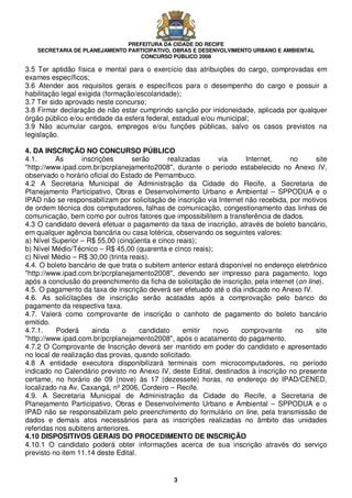 PREFEITURA DA CIDADE DO RECIFE
SECRETARIA DE PLANEJAMENTO PARTICIPATIVO, OBRAS E DESENVOLVIMENTO URBANO E AMBIENTAL
CONCURSO PÚBLICO 2008
3
3.5 Ter aptidão física e mental para o exercício das atribuições do cargo, comprovadas em
exames específicos;
3.6 Atender aos requisitos gerais e específicos para o desempenho do cargo e possuir a
habilitação legal exigida (formação/escolaridade);
3.7 Ter sido aprovado neste concurso;
3.8 Firmar declaração de não estar cumprindo sanção por inidoneidade, aplicada por qualquer
órgão público e/ou entidade da esfera federal, estadual e/ou municipal;
3.9 Não acumular cargos, empregos e/ou funções públicas, salvo os casos previstos na
legislação.
4. DA INSCRIÇÃO NO CONCURSO PÚBLICO
4.1. As inscrições serão realizadas via Internet, no site
"http://www.ipad.com.br/pcrplanejamento2008", durante o período estabelecido no Anexo IV,
observado o horário oficial do Estado de Pernambuco.
4.2 A Secretaria Municipal de Administração da Cidade do Recife, a Secretaria de
Planejamento Participativo, Obras e Desenvolvimento Urbano e Ambiental – SPPODUA e o
IPAD não se responsabilizam por solicitação de inscrição via Internet não recebida, por motivos
de ordem técnica dos computadores, falhas de comunicação, congestionamento das linhas de
comunicação, bem como por outros fatores que impossibilitem a transferência de dados.
4.3 O candidato deverá efetuar o pagamento da taxa de inscrição, através de boleto bancário,
em qualquer agência bancária ou casa lotérica, observando os seguintes valores:
a) Nível Superior – R$ 55,00 (cinqüenta e cinco reais);
b) Nível Médio/Técnico – R$ 45,00 (quarenta e cinco reais);
c) Nível Médio – R$ 30,00 (trinta reais).
4.4. O boleto bancário de que trata o subitem anterior estará disponível no endereço eletrônico
"http://www.ipad.com.br/pcrplanejamento2008", devendo ser impresso para pagamento, logo
após a conclusão do preenchimento da ficha de solicitação de inscrição, pela internet (on line).
4.5. O pagamento da taxa de inscrição deverá ser efetuado até o dia indicado no Anexo IV.
4.6. As solicitações de inscrição serão acatadas após a comprovação pelo banco do
pagamento da respectiva taxa.
4.7. Valerá como comprovante de inscrição o canhoto de pagamento do boleto bancário
emitido.
4.7.1. Poderá ainda o candidato emitir novo comprovante no site
"http://www.ipad.com.br/pcrplanejamento2008", após o acatamento do pagamento.
4.7.2 O Comprovante de Inscrição deverá ser mantido em poder do candidato e apresentado
no local de realização das provas, quando solicitado.
4.8 A entidade executora disponibilizará terminais com microcomputadores, no período
indicado no Calendário previsto no Anexo IV, deste Edital, destinados à inscrição no presente
certame, no horário de 09 (nove) às 17 (dezessete) horas, no endereço do IPAD/CENED,
localizado na Av. Caxangá, nº 2006, Cordeiro – Recife.
4.9. A Secretaria Municipal de Administração da Cidade do Recife, a Secretaria de
Planejamento Participativo, Obras e Desenvolvimento Urbano e Ambiental – SPPODUA e o
IPAD não se responsabilizam pelo preenchimento do formulário on line, pela transmissão de
dados e demais atos necessários para as inscrições realizadas no âmbito das unidades
referidas nos subitens anteriores.
4.10 DISPOSITIVOS GERAIS DO PROCEDIMENTO DE INSCRIÇÃO
4.10.1 O candidato poderá obter informações acerca de sua inscrição através do serviço
previsto no item 11.14 deste Edital.
 