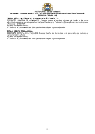 PREFEITURA DA CIDADE DO RECIFE
SECRETARIA DE PLANEJAMENTO PARTICIPATIVO, OBRAS E DESENVOLVIMENTO URBANO E AMBIENTAL
CONCURSO PÚBLICO 2008
31
CARGO: ASSISTENTE TÉCNICO DE ADMINISTRAÇÃO E SERVIÇOS
DESCRIÇÃO SUMÁRIA DE ATIVIDADES: Executar tarefas e serviços diversos de modo a dar apoio
administrativo aos diversos setores da Secretaria de Planejamento Participativo, Obras e Desenvolvimento Urbano
e Ambiental – SPPODUA.
REQUISITOS ESPECÍFICOS:
a) Conclusão do Ensino Médio em instituição reconhecida pelo órgão competente.
CARGO: AGENTE OPERACIONAL
DESCRIÇÃO SUMÁRIA DE ATIVIDADES: Executar tarefas de demolições e de apreensões de materiais e
equipamentos irregulares.
REQUISITOS ESPECÍFICOS:
a) Conclusão do Ensino Médio em instituição reconhecida pelo órgão competente.
 