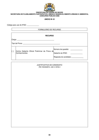PREFEITURA DA CIDADE DO RECIFE
SECRETARIA DE PLANEJAMENTO PARTICIPATIVO, OBRAS E DESENVOLVIMENTO URBANO E AMBIENTAL
CONCURSO PÚBLICO 2008
33
ANEXO III -B
Código para uso do IPAD: _____________
FORMULÁRIO DE RECURSO
RECURSO
Cargo: ________________________________________
Tipo de Prova: ________________________________________
[ ] Contra Gabarito Oficial Preliminar da Prova de
Conhecimentos
Número da questão: _____________
Gabarito do IPAD: _____________
Resposta do candidato:_____________
JUSTIFICATIVA DO CANDIDATO
(Se necessário, use o verso.)
 