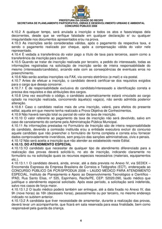 PREFEITURA DA CIDADE DO RECIFE
SECRETARIA DE PLANEJAMENTO PARTICIPATIVO, OBRAS E DESENVOLVIMENTO URBANO E AMBIENTAL
CONCURSO PÚBLICO 2008
4
4.10.2 A qualquer tempo, será anulada a inscrição e todos os atos e fases/etapas dela
decorrentes, desde que se verifique falsidade em qualquer declaração e/ ou qualquer
irregularidade nos documentos apresentados e/ou na prova.
4.10.3 As inscrições serão consideradas válidas, após o pagamento da respectiva taxa, e
sendo o pagamento realizado por cheque, após a compensação válida do valor nele
representado.
4.10.4 É vedada a transferência do valor pago a título de taxa para terceiros, assim como a
transferência da inscrição para outrem.
4.10.5 Quando se tratar de inscrição realizada por terceiro, a pedido do interessado, todas as
informações registradas na solicitação de inscrição serão de inteira responsabilidade do
mesmo (interessado/candidato), arcando este com as conseqüências de eventuais erros no
preenchimento.
4.10.6 Não serão aceitas inscrições via FAX, via correio eletrônico (e-mail) e via postal.
4.10.7 Antes de efetuar a inscrição, o candidato deverá certificar-se dos requisitos exigidos
para o cargo que deseja concorrer.
4.10.7.1 É de responsabilidade exclusiva do candidato/interessado a identificação correta e
precisa dos requisitos e das atribuições dos cargos.
4.10.8 Uma vez escolhido o código, o candidato automaticamente estará vinculado ao cargo
optado na inscrição realizada, concorrendo àquela(s) vaga(s), não sendo admitida posterior
alteração.
4.10.8.1 Caso o candidato realize mais de uma inscrição, valerá, para efeitos do presente
edital, aquela em que mesmo tenha realizado a Prova Objetiva de Conhecimentos.
4.10.9 Não haverá isenção total ou parcial do valor da taxa de inscrição.
4.10.10 O valor referente ao pagamento da taxa de inscrição não será devolvido, salvo em
caso de cancelamento do certame pela Administração Pública Municipal.
4.10.11 As informações prestadas no Formulário de Inscrição são de inteira responsabilidade
do candidato, devendo a comissão instituída e/ou a entidade executora excluir do concurso
aquele candidato que não preencher o formulário de forma completa e correta e/ou fornecer
dados comprovadamente inverídicos, sem prejuízo das sanções administrativas, civis e penais.
4.10.12 Não será aceita a inscrição que não atender ao estabelecido neste Edital.
4.10.13. DO ATENDIMENTO ESPECIAL
4.10.13.1O candidato que necessitar de qualquer tipo de atendimento diferenciado para a
realização das provas deverá solicitá-lo, no ato de inscrição, indicando claramente no
formulário ou na solicitação quais os recursos especiais necessários (materiais, equipamentos
etc.).
4.10.13.1.1 O candidato deverá, ainda, enviar, até a data prevista no Anexo IV, via SEDEX –
Encomenda Expressa da Empresa Brasileira de Correios e Telégrafos (ECT), endereçada ao
CONCURSO PÚBLICO DA PCR/SPPODUA 2008 – LAUDO MÉDICO PARA ATENDIMENTO
ESPECIAL, Instituto de Planejamento e Apoio ao Desenvolvimento Tecnológico e Científico -
IPAD, Rua Santo Elias, nº 535, Espinheiro, Recife/PE, CEP: 52020.090, laudo médico que
justifique o atendimento especial solicitado. Após esse período, a solicitação será indeferida,
salvo nos casos de força maior.
4.10.13.1.2 O laudo médico poderá também ser entregue, até a data fixada no Anexo IV, das
9h (nove horas) às 16h (dezesseis horas), pessoalmente ou por terceiro, no mesmo endereço
indicado no subitem anterior.
4.10.13.2 A candidata que tiver necessidade de amamentar, durante a realização das provas,
deverá levar um acompanhante, que ficará em sala reservada para essa finalidade, bem como
responsável pela guarda da criança.
 