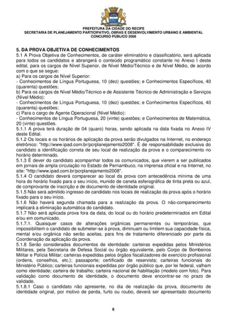 PREFEITURA DA CIDADE DO RECIFE
SECRETARIA DE PLANEJAMENTO PARTICIPATIVO, OBRAS E DESENVOLVIMENTO URBANO E AMBIENTAL
CONCURSO PÚBLICO 2008
6
5. DA PROVA OBJETIVA DE CONHECIMENTOS
5.1 A Prova Objetiva de Conhecimentos, de caráter eliminatório e classificatório, será aplicada
para todos os candidatos e abrangerá o conteúdo programático constante no Anexo I deste
edital, para os cargos de Nível Superior, de Nível Médio/Técnico e de Nível Médio, de acordo
com o que se segue:
a) Para os cargos de Nível Superior:
- Conhecimentos de Língua Portuguesa, 10 (dez) questões; e Conhecimentos Específicos, 40
(quarenta) questões;
b) Para os cargos de Nível Médio/Técnico e de Assistente Técnico de Administração e Serviços
(Nível Médio):
- Conhecimentos de Língua Portuguesa, 10 (dez) questões; e Conhecimentos Específicos, 40
(quarenta) questões;
c) Para o cargo de Agente Operacional (Nível Médio):
- Conhecimentos de Língua Portuguesa, 20 (vinte) questões; e Conhecimentos de Matemática,
20 (vinte) questões.
5.1.1 A prova terá duração de 04 (quaro) horas, sendo aplicada na data fixada no Anexo IV
deste Edital.
5.1.2 Os locais e os horários de aplicação da prova serão divulgados na Internet, no endereço
eletrônico: "http://www.ipad.com.br/pcrplanejamento2008". É de responsabilidade exclusiva do
candidato a identificação correta de seu local de realização da prova e o comparecimento no
horário determinado.
5.1.3 É dever do candidato acompanhar todos os comunicados, que vierem a ser publicados
em jornais de ampla circulação no Estado de Pernambuco, na imprensa oficial e na Internet, no
site: "http://www.ipad.com.br/pcrplanejamento2008".
5.1.4 O candidato deverá comparecer ao local da prova com antecedência mínima de uma
hora do horário fixado para o seu início, munido de caneta esferográfica de tinta preta ou azul,
de comprovante de inscrição e de documento de identidade original.
5.1.5 Não será admitido ingresso de candidato nos locais de realização da prova após o horário
fixado para o seu início.
5.1.6 Não haverá segunda chamada para a realização da prova. O não-comparecimento
implicará a eliminação automática do candidato.
5.1.7 Não será aplicada prova fora da data, do local ou do horário predeterminados em Edital
e/ou em comunicado.
5.1.7.1. Quaisquer casos de alterações orgânicas permanentes ou temporárias, que
impossibilitem o candidato de submeter-se à prova, diminuam ou limitem sua capacidade física,
mental e/ou orgânica não serão aceitas, para fins de tratamento diferenciado por parte da
Coordenação da aplicação da prova.
5.1.8 Serão considerados documentos de identidade: carteiras expedidas pelos Ministérios
Militares, pela Secretaria de Defesa Social ou órgão equivalente, pelo Corpo de Bombeiros
Militar e Polícia Militar; carteiras expedidas pelos órgãos fiscalizadores de exercício profissional
(ordens, conselhos, etc.); passaporte; certificado de reservista; carteiras funcionais do
Ministério Público; carteiras funcionais expedidas por órgão público que, por lei federal, valham
como identidade; carteira de trabalho; carteira nacional de habilitação (modelo com foto). Para
validação como documento de identidade, o documento deve encontrar-se no prazo de
validade.
5.1.8.1 Caso o candidato não apresente, no dia de realização da prova, documento de
identidade original, por motivo de perda, furto ou roubo, deverá ser apresentado documento
 