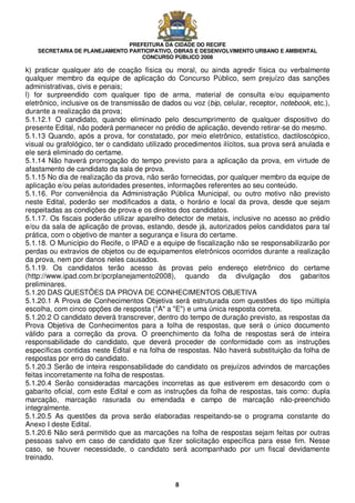 PREFEITURA DA CIDADE DO RECIFE
SECRETARIA DE PLANEJAMENTO PARTICIPATIVO, OBRAS E DESENVOLVIMENTO URBANO E AMBIENTAL
CONCURSO PÚBLICO 2008
8
k) praticar qualquer ato de coação física ou moral, ou ainda agredir física ou verbalmente
qualquer membro da equipe de aplicação do Concurso Público, sem prejuízo das sanções
administrativas, civis e penais;
l) for surpreendido com qualquer tipo de arma, material de consulta e/ou equipamento
eletrônico, inclusive os de transmissão de dados ou voz (bip, celular, receptor, notebook, etc.),
durante a realização da prova;
5.1.12.1 O candidato, quando eliminado pelo descumprimento de qualquer dispositivo do
presente Edital, não poderá permanecer no prédio de aplicação, devendo retirar-se do mesmo.
5.1.13 Quando, após a prova, for constatado, por meio eletrônico, estatístico, dactiloscópico,
visual ou grafológico, ter o candidato utilizado procedimentos ilícitos, sua prova será anulada e
ele será eliminado do certame.
5.1.14 Não haverá prorrogação do tempo previsto para a aplicação da prova, em virtude de
afastamento de candidato da sala de prova.
5.1.15 No dia de realização da prova, não serão fornecidas, por qualquer membro da equipe de
aplicação e/ou pelas autoridades presentes, informações referentes ao seu conteúdo.
5.1.16. Por conveniência da Administração Pública Municipal, ou outro motivo não previsto
neste Edital, poderão ser modificados a data, o horário e local da prova, desde que sejam
respeitadas as condições de prova e os direitos dos candidatos.
5.1.17. Os fiscais poderão utilizar aparelho detector de metais, inclusive no acesso ao prédio
e/ou da sala de aplicação de provas, estando, desde já, autorizados pelos candidatos para tal
prática, com o objetivo de manter a segurança e lisura do certame.
5.1.18. O Município do Recife, o IPAD e a equipe de fiscalização não se responsabilizarão por
perdas ou extravios de objetos ou de equipamentos eletrônicos ocorridos durante a realização
da prova, nem por danos neles causados.
5.1.19. Os candidatos terão acesso às provas pelo endereço eletrônico do certame
(http://www.ipad.com.br/pcrplanejamento2008), quando da divulgação dos gabaritos
preliminares.
5.1.20 DAS QUESTÕES DA PROVA DE CONHECIMENTOS OBJETIVA
5.1.20.1 A Prova de Conhecimentos Objetiva será estruturada com questões do tipo múltipla
escolha, com cinco opções de resposta ("A" a "E") e uma única resposta correta.
5.1.20.2 O candidato deverá transcrever, dentro do tempo de duração previsto, as respostas da
Prova Objetiva de Conhecimentos para a folha de respostas, que será o único documento
válido para a correção da prova. O preenchimento da folha de respostas será de inteira
responsabilidade do candidato, que deverá proceder de conformidade com as instruções
específicas contidas neste Edital e na folha de respostas. Não haverá substituição da folha de
respostas por erro do candidato.
5.1.20.3 Serão de inteira responsabilidade do candidato os prejuízos advindos de marcações
feitas incorretamente na folha de respostas.
5.1.20.4 Serão consideradas marcações incorretas as que estiverem em desacordo com o
gabarito oficial, com este Edital e com as instruções da folha de respostas, tais como: dupla
marcação, marcação rasurada ou emendada e campo de marcação não-preenchido
integralmente.
5.1.20.5 As questões da prova serão elaboradas respeitando-se o programa constante do
Anexo I deste Edital.
5.1.20.6 Não será permitido que as marcações na folha de respostas sejam feitas por outras
pessoas salvo em caso de candidato que fizer solicitação específica para esse fim. Nesse
caso, se houver necessidade, o candidato será acompanhado por um fiscal devidamente
treinado.
 