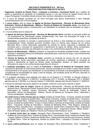 SÃO PAULO TRANSPORTE S.A. - SPTrans
                                PROCESSO SELETIVO PÚBLICO Nº 001/2012
  Pagamento, Analista de Gestão Pleno - Licitações e Contratos e Assistente Social, tem o objetivo de
  avaliar a capacidade de expressão na modalidade escrita e o uso das normas do registro formal culto da
  Língua Portuguesa. O candidato deverá produzir texto narrativo, dissertativo e/ou descritivo.
4.1. A prova de redação consistirá em um tema formulado pela Banca Examinadora e será realizada
  concomitantemente com a Prova Objetiva.
5. A prova prática, para os cargos de Agente de Serviços Operacionais - Serviços de Manutenção Geral,
  Guincheiro, Técnico de Manutenção - Elétrica e Técnico de Sistema de Transporte Júnior, visa avaliar por
  meio de demonstração prática o conhecimento e as habilidades do candidato para as atividades do cargo a
  que concorre.
5.1. A prova prática para os cargos de:
   a) Agente de Serviços Operacionais - Serviços de Manutenção Geral consistirá na execução prática de
      um procedimento de manutenção predial, predeterminado, com base nas atribuições do cargo e nos
      conhecimentos específicos constantes do Anexo II.
   b) Guincheiro, consistirá na remoção e estacionamento de ônibus e será realizada em percurso e local
      preestabelecido. Serão utilizados guinchos (modelos Volvo ou Scania) para reboque de um ônibus
      Mercedes Benz e serão observadas capacidade de controle do veículo, segurança e habilidade das
      manobras para o manuseio do equipamento e atendimento às regras de trânsito. Serão considerados,
      também, os dados previstos nas atribuições do cargo e nos conhecimentos específicos do Anexo II.
   c) Técnico de Manutenção – Elétrica, consistirá na execução de atividades predeterminadas, voltadas aos
      sistemas e instalações elétricas de edificações necessárias para o exercício do cargo e nos conhecimentos
      específicos do Anexo II.
   d) Técnico de Sistema de Transporte Júnior, consistirá na condução de veículo Van em um percurso
      preestabelecido. Serão observadas capacidade de controle, segurança e habilidade na condução do
      veículo e atendimento às regras de trânsito. Serão considerados, também, os dados previstos nas
      atribuições do cargo e nos conhecimentos específicos do Anexo II.
6. A avaliação psicológica, para os cargos de Guincheiro e Técnico de Sistema de Transporte Júnior,
   consistirá da aplicação de instrumentos (entrevistas, técnicas psicológicas e/ou testes a serem desenvolvidos
   individualmente ou em grupo) que identifiquem as características emocionais e de personalidade do indivíduo,
   considerando as peculiaridades do cargo e área de atuação, nas condições atuais da SPTrans, descritas no
   Perfil Psicológico – Anexo IV.
6.1. A avaliação psicológica será realizada com base na Lei Federal nº 4.119/1962, no Decreto Federal nº
  53.464/1964, na Lei Federal nº 5.766/1971, na Resolução CFP nº 01/2002, na Resolução CFP nº 02/2003,
  alterada pela de nº 06/2004, e no Decreto Federal nº 6.944/2009, alterado pelo Decreto Federal nº 7.308/2010.
7. O tempo de realização das provas objetiva e de redação, conforme o caso será o descrito a seguir:
   a) 3 (três) horas para os cargos: Agente de Serviços Operacionais - Serviços de Manutenção Geral,
      Ajudante Geral - Manutenção Predial, Ajudante Geral - Serviços Gerais, Agente de Informações, Auxiliar de
      Enfermagem do Trabalho, Copeiro, Guincheiro, Mensageiro, Técnico de Edificações, Técnico de
      Informática, Técnico de Manutenção - Elétrica, Técnico de Sistema de Transporte Júnior, Telefonista e
      Técnico de Medições - Rede Elétrica;
   b) 3 (três) horas e trinta minutos para os cargos: Analista de Gestão Pleno - Compras, Analista de Gestão
      Pleno - Contábil, Analista de Gestão Pleno - Econômico Financeiro, Analista de Gestão Pleno - Financeiro,
      Analista de Gestão Pleno - Planejamento Estrutural, Analista de Gestão Pleno - Preços e Custos (Compras
      Gerais), Analista de Gestão Pleno - Preços e Custos (Obras e Serviços de Engenharia), Analista de Gestão
      Pleno - Transporte, Analista de Informática I, Analista de Marketing Pleno - Web Designer, Analista de
      Marketing Pleno, Arquiteto Pleno - Arquitetura e Urbanismo, Auditor Pleno, Engenheiro Pleno - Engenharia
      Civil, Engenheiro Pleno - Engenharia Elétrica, Engenheiro Pleno - Engenharia Veicular, Médico Auditor -
      Plano de Saúde, Médico do Trabalho e Técnico de Processos Administrativos Júnior;
   c) 4 (quatro) horas para os cargos: Advogado Pleno (Administrativo, Cível, Trabalhista e Tributário),
      Analista de Comunicação Pleno, Analista de Gestão Pleno - Administração Geral, Analista de Gestão Pleno
      - Cargos, Salários e Carreira, Analista de Gestão Pleno - Desenvolvimento de Recursos Humanos, Analista
      de Gestão Pleno - Folha de Pagamento, Analista de Gestão Pleno - Licitações e Contratos e Assistente
      Social.
8. A prova prático-profissional para os cargos de Advogado Pleno (Administrativo, Cível, Trabalhista e
                                                                                                             10
 