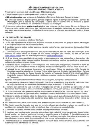 SÃO PAULO TRANSPORTE S.A. - SPTrans
                                PROCESSO SELETIVO PÚBLICO Nº 001/2012
  Tributário), terá a duração de 2 (duas) horas e 30 (trinta) minutos.
9. O tempo de realização da prova prática será o descrito a seguir:
  a) 20 (vinte) minutos: para os cargos de Guincheiro e Técnico de Sistema de Transporte Júnior;
   b) o tempo de realização da prova prática, para os cargos de Agente de Serviços Operacionais - Serviços de
      Manutenção Geral e Técnico de Manutenção - Elétrica será de acordo com as atividades a serem
      desenvolvidas, e informado aos candidatos no início da sua realização.
10. O tempo de realização da avaliação psicológica, para os cargos de Guincheiro e Técnico de Sistema de
  Transporte Júnior, será o padronizado para cada instrumento de avaliação (entrevistas, técnicas psicológicas
  e/ou testes a serem desenvolvidos individualmente ou em grupo), e informado aos candidatos no início de sua
  realização.


V - DA PRESTAÇÃO DAS PROVAS
1. As provas serão aplicadas na cidade de São Paulo.
1.1. Caso haja impossibilidade de aplicação de provas na cidade de São Paulo, por qualquer motivo, a Fundação
  VUNESP poderá aplicá-las em municípios vizinhos.
2. O candidato somente poderá realizar as provas na data, horário/turma e local constantes do respectivo Edital
   de Convocação.
2.1. Toda convocação oficial para realização das provas será feita por meio de Edital de Convocação a ser
  publicado no Diário Oficial da Cidade de São Paulo, divulgado pela internet, no site da SPTrans
  (www.sptrans.com.br) e no site da Fundação VUNESP (www.vunesp.com.br).
2.1.1. É de inteira responsabilidade do candidato o acompanhamento das publicações e divulgações, não
  podendo o candidato alegar qualquer espécie de desconhecimento ou justificar sua ausência ou atraso para
  realização de qualquer uma das etapas.
3. O candidato deverá comparecer ao local designado para a realização da(s) prova(s), constante do Edital de
   Convocação, com antecedência mínima de 30 (trinta) minutos do horário previsto para seu início, munido de:
   a) original de um dos seguintes documentos de identificação: Cédula de Identidade (RG), Carteira de
      Identidade expedida pelas Forças Armadas, Polícia Militar, Corpo de Bombeiro da Polícia Militar, Carteira
      de Órgão ou Conselho de Classe, Carteira de Trabalho e Previdência Social (CTPS), Certificado Militar
      (quando for o caso), Carteira Nacional de Habilitação, expedida nos termos da Lei Federal nº 9.503/1997,
      ou Passaporte;
   b) caneta esferográfica transparente de tinta de cor azul ou preta, lápis preto e borracha macia;
  c) comprovante de pagamento da taxa de inscrição, quando da prova objetiva e de redação, conforme o caso,
     ou prático-profissional, em se tratando da hipótese prevista no subitem 1.2. do Capítulo VI.
3.1. Somente será admitido na sala ou local de realização da(s) prova(s) o candidato que apresentar um dos
  documentos discriminados na alínea “a” deste item, desde que permita, com clareza, a sua identificação.
3.1.1. O candidato que não apresentar original de documento de identificação, conforme disposto no “caput”
  deste item, não realizará a(s) prova(s), sendo considerado ausente e eliminado do Processo Seletivo Público.
3.2. Não serão aceitos protocolos, cópia dos documentos citados, ainda que autenticada, boletim de ocorrência
   ou quaisquer outros documentos não constantes deste Edital, nem carteira funcional de ordem pública ou
   privada.
4. Não será admitido no prédio o candidato que se apresentar após o horário estabelecido para o seu início.
5. Não haverá segunda chamada, seja qual for o motivo alegado para justificar o atraso ou a ausência do
   candidato, nem aplicação da(s) prova(s) fora do local, data e horário/turma preestabelecido.
6. O candidato não poderá ausentar-se da sala sem o acompanhamento de um fiscal.
7. O candidato que, eventualmente, necessitar alterar algum dado cadastral, no dia da realização da(s) prova(s),
   deverá solicitar, ao fiscal da sala/turma, formulário específico para tal finalidade. O formulário deverá ser
   datado e assinado pelo candidato e entregue ao fiscal. O candidato que queira fazer alguma reclamação ou
   sugestão deverá procurar a sala de coordenação no local em que estiver realizando a prova.
7.1. O candidato que não atender aos termos dispostos no “caput” deste item deverá arcar, exclusivamente, com
  as consequências advindas de sua omissão.
                                                                                                             11
 