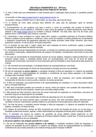 SÃO PAULO TRANSPORTE S.A. - SPTrans
                                PROCESSO SELETIVO PÚBLICO Nº 001/2012
1.1.2. Nos 3 (três) dias que antecederem à data prevista para a realização da(s) prova(s), o candidato poderá
  ainda:
   a) consultar os sites www.vunesp.com.br e www.sptrans.com.br; ou
  b) contatar o Disque VUNESP (0xx11) 3874-6300, em dias úteis, das 8 às 20 horas.
1.1.3. O horário de início da(s) prova(s) será definido em cada sala de aplicação, após os devidos
  esclarecimentos.
1.2. Eventualmente, se, por qualquer que seja o motivo, o nome do candidato não constar do Edital de
  Convocação para a prova objetiva e, conforme o caso, prova de redação ou prático-profissional, esse deverá
  acessar o site www.vunesp.com.br ou contatar o Disque VUNESP, nos dias úteis, das 8 às 20 horas, pelo
  telefone (0xx11) 3874-6300, para verificar o ocorrido.
1.2.1. Ocorrendo o caso constante no “caput” deste item, poderá o candidato participar do Processo Seletivo
  Público e realizar a prova objetiva e, conforme o caso, prova de redação ou prático-profissional, se apresentar
  o respectivo comprovante de pagamento efetuado nos moldes previstos neste Edital, devendo, para tanto,
  preencher e assinar, no dia da prova, formulário específico.
1.2.2. A inclusão de que trata o “caput” deste item será realizada de forma condicional, sujeita à posterior
  verificação da regularidade da referida inscrição.
1.2.3. Constatada eventual irregularidade da inscrição, a inclusão do candidato será automaticamente cancelada,
  sem direito à reclamação, independentemente de qualquer formalidade, considerados nulos todos os atos dela
  decorrentes.
1.3. Em caso de necessidade de amamentação durante as provas objetiva, redação e prático-profissional, e tão
  somente nesses casos, a candidata deverá levar um acompanhante com mais de 18 anos de idade,
  devidamente comprovada, que ficará em local reservado para tal finalidade e será responsável pela guarda da
  criança.
1.3.1. No momento da amamentação, a candidata deverá ser acompanhada por uma fiscal.
1.3.2. Não haverá compensação do tempo de amamentação à duração da prova da candidata.
2. No ato da realização da prova objetiva, o candidato receberá a folha de respostas e o caderno de questões
   da prova, sendo de responsabilidade do candidato a conferência de seus dados pessoais e do material
   entregue pela Fundação VUNESP.
2.1. O candidato deverá transcrever as respostas para a folha de respostas, com caneta esferográfica
  transparente de tinta de cor azul ou preta, e assinar no campo apropriado.
2.2. A folha de respostas, cujo preenchimento é de responsabilidade do candidato, é o único documento válido
  para a correção eletrônica.
2.3. Não será computada questão com emenda ou rasura, ainda que legível, nem questão não respondida ou
  que contenha mais de uma resposta, mesmo que uma delas esteja correta.
2.4. Não deverá ser feita nenhuma marca fora do campo reservado às respostas ou à assinatura, sob pena de
  acarretar prejuízo ao desempenho do candidato.
2.5. Em hipótese alguma, haverá substituição da folha de respostas por erro do candidato.
2.6. Após o término do prazo previsto para a duração da prova, não será concedido tempo adicional para o
  candidato continuar respondendo questão objetiva ou procedendo à transcrição para a folha de respostas.
2.6.1. Ao final da prova, o candidato deverá entregar a folha de respostas e o caderno de questões da prova
  objetiva, completos, ao fiscal da sala.
2.6.2. Depois de transcorrido o tempo de 50% (cinquenta por cento) da duração da prova, ou ao seu final, o
  candidato poderá sair levando, apenas, a folha intermediária de respostas fornecida pela Fundação VUNESP.
2.6.3. O exemplar em branco do caderno de questões da prova objetiva estará disponível no site
  www.vunesp.com.br, no link “prova”, na página do Processo Seletivo Público, a partir das 14 horas do primeiro
  dia útil subsequente ao de sua realização.
3. Da prova objetiva e de redação (quando for o caso)
3.1. No ato da realização das provas objetiva e de redação, o candidato receberá a folha de respostas, o
   caderno de questões da prova objetiva e o caderno de redação, sendo de responsabilidade do candidato a
   conferência de seus dados pessoais e do material entregue pela Fundação VUNESP.

                                                                                                              13
 