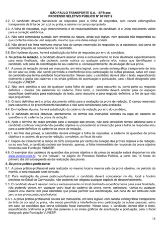 SÃO PAULO TRANSPORTE S.A. - SPTrans
                                PROCESSO SELETIVO PÚBLICO Nº 001/2012
3.2. O candidato deverá transcrever as respostas para a folha de respostas, com caneta esferográfica
  transparente de tinta de cor azul ou preta, e assinar no campo apropriado.
3.3. A folha de respostas, cujo preenchimento é de responsabilidade do candidato, é o único documento válido
  para a correção eletrônica.
3.4. Não será computada questão com emenda ou rasura, ainda que legível, nem questão não respondida ou
  que contenha mais de uma resposta, mesmo que uma delas esteja correta.
3.5. Não deverá ser feita nenhuma marca fora do campo reservado às respostas ou à assinatura, sob pena de
  acarretar prejuízo ao desempenho do candidato.
3.6. Em hipótese alguma, haverá substituição da folha de respostas por erro do candidato.
4. Na prova de redação, o candidato deverá assinar única e exclusivamente no local destinado especificamente
   para essa finalidade, não podendo conter rubrica ou qualquer palavra e/ou marca que identifiquem o
   candidato, sob pena de identificação de seu caderno e, consequentemente, de anulação de sua prova.
4.1. A prova de redação deverá ser manuscrita, em letra legível, com caneta esferográfica transparente de tinta
  de cor azul ou preta, não sendo permitida a interferência e/ou participação de outras pessoas, salvo em caso
  de candidato que tenha solicitado fiscal transcritor. Nesse caso, o candidato deverá ditar o texto, especificando
  oralmente a grafia das palavras e os sinais gráficos de acentuação e pontuação, para o fiscal designado pela
  Fundação VUNESP.
4.2. Não será admitido o uso de qualquer outra folha de papel - para rascunho ou como parte ou resposta
  definitiva - diversa das existentes no caderno. Para tanto, o candidato deverá atentar para os espaços
  específicos destinados para elaboração do texto, para rascunho e para resposta definitiva, a fim de que não
  seja prejudicado.
4.3. O texto definitivo será o único documento válido para a avaliação da prova de redação. O campo reservado
  para rascunho é de preenchimento facultativo e não será considerado para avaliação.
4.4. Em hipótese alguma, haverá substituição do caderno de redação por erro do candidato.
4.5. O candidato deverá observar, atentamente, os termos das instruções contidas na capa do caderno de
  questões e do caderno da prova de redação.
4.6. Após o término do prazo previsto para a duração das provas, não será concedido tempo adicional para o
  candidato continuar respondendo questão objetiva ou procedendo à transcrição para a folha de respostas e/ou
  para a parte definitiva do caderno da prova de redação.
4.6.1. Ao final das provas, o candidato deverá entregar a folha de respostas, o caderno de questões da prova
  objetiva e o caderno da prova de redação, completos, ao fiscal da sala.
4.7. Depois de transcorrido o tempo de 50% (cinquenta por cento) da duração das provas objetiva e de redação,
  ou ao seu final, o candidato poderá sair levando, apenas, a folha intermediária de respostas da prova objetiva
  fornecida pela Fundação VUNESP.
4.8. O exemplar dos cadernos de questões das provas objetiva e da prova de redação estará disponível no site
  www.vunesp.com.br, no link “provas”, na página do Processo Seletivo Público, a partir das 14 horas do
  primeiro dia útil subsequente ao da realização das provas.
5. Da prova prático-profissional
5.1. A prova prático-profissional será realizada no mesmo local e mesma sala da prova objetiva, no período da
  manhã, e será realizada sem consulta.
5.2. Para realização da prova prático-profissional, o candidato deverá comparecer no dia, local e horário
  previstos no Edital de Convocação, não podendo ser alegada qualquer espécie de desconhecimento.
5.3. O candidato deverá assinar única e exclusivamente no local destinado especificamente para essa finalidade,
  não podendo conter, em qualquer outro local do caderno da prova, nome, assinatura, rubrica ou qualquer
  palavra e/ou marca feita pelo candidato que possa permitir sua identificação, sob pena de ser atribuída nota
  zero a sua prova prático-profissional.
5.3.1. A prova prático-profissional deverá ser manuscrita, em letra legível, com caneta esferográfica transparente
  de tinta de cor azul ou preta, não sendo permitida a interferência e/ou participação de outras pessoas, salvo
  em caso de candidato que tenha solicitado fiscal transcritor. Nesse caso, o candidato deverá ditar o texto,
  especificando oralmente a grafia das palavras e os sinais gráficos de acentuação e pontuação, para o fiscal
  designado pela Fundação VUNESP.

                                                                                                                14
 