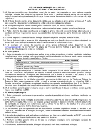 SÃO PAULO TRANSPORTE S.A. - SPTrans
                                PROCESSO SELETIVO PÚBLICO Nº 001/2012
5.3.2. Não será admitido o uso de qualquer outra folha de papel - para rascunho ou como parte ou resposta
  definitiva - diversa das existentes no caderno. Para tanto, o candidato deverá atentar para os espaços
  específicos destinados para elaboração da peça, do rascunho e da resposta definitiva, a fim de que não seja
  prejudicado.
5.3.3. O texto definitivo será o único documento válido para a avaliação da prova prático-profissional. A parte
  para rascunho é de preenchimento facultativo e não será considerada para avaliação.
5.3.4. Em hipótese alguma, haverá substituição do caderno de prova por erro do candidato.
5.3.5. O candidato deverá observar, atentamente, os termos das instruções contidas no caderno da prova.
5.4. Após o término do prazo previsto para a duração da prova, não será concedido tempo adicional para o
  candidato continuar respondendo a peça ou procedendo à transcrição para a parte definitiva do caderno de
  prova.
5.5. Ao final da prova, o candidato deverá entregar o caderno da prova, completo, ao fiscal da sala.
5.6. Depois de transcorrido o tempo de 50% (cinquenta por cento) da duração da prova prático-profissional, ou
  ao seu final, o candidato poderá sair não levando nenhum material pertencente a prova.
5.7. O exemplar em branco do caderno da prova prático-profissional estará disponível no site
   www.vunesp.com.br, no link “provas”, na página do Processo Seletivo Público, a partir das 14 horas do
   primeiro dia útil subsequente ao de sua realização.
6. Da prova prática
6.1. Serão convocados oportunamente para realizar prova prática somente os primeiros candidatos mais bem
  classificados na prova objetiva, mais os empatados na última colocação, conforme a seguir, sendo os demais
  candidatos eliminados deste Processo Seletivo Público:
               Cargos                                                           Nº de Candidatos
               Agente de Serviços Operacionais – Serviços de Manutenção Geral          42
               Guincheiro                                                              65
               Técnico de Manutenção - Elétrica                                        26
               Técnico de Sistema de Transporte Júnior                                 720
6.2. Para a realização desta prova, o candidato deverá comparecer no dia, local e horário/turma previstos no
  Edital de Convocação, não podendo ser alegada qualquer espécie de desconhecimento, portando consigo
  documento de identidade, no original, em conformidade com a alínea “a” do item 3. do Capítulo V – da
  Prestação das Provas e uma caneta esferográfica transparente de tinta de cor azul ou preta.
6.3. Além do documento de identidade o candidato aos cargos de Guincheiro ou de Técnico de Sistema de
  Transporte Júnior deverá apresentar a CNH original, e entregar uma cópia simples do original da CNH –
  Carteira Nacional de Habilitação, na categoria exigida como requisito, estabelecido no item 2. do Capítulo I,
  dentro do prazo de validade, não plastificada e em perfeito estado de conservação (não dilacerada).
6.3.1. O candidato somente poderá realizar a prova se estiver fazendo uso de óculos ou lente de contato quando
   houver essa exigência na CNH.
7. Da avaliação psicológica
7.1. Serão convocados oportunamente para realizar a avaliação psicológica todos os candidatos habilitados na
  prova prática.
7.2. Para a realização desta avaliação, o candidato deverá comparecer no dia, local e horário/turma previstos no
  Edital de Convocação, não podendo ser alegada qualquer espécie de desconhecimento, portando documento
  de identidade, no original, em conformidade com a alínea “a” do item 3. do Capítulo V e uma caneta
  esferográfica transparente de tinta de cor azul ou preta.
7.2.1. O candidato que não apresentar um dos documentos, conforme disposto na alínea “a” do item 3. do
  Capítulo V, não realizará a avaliação psicológica, sendo considerado ausente e eliminado deste Processo
  Seletivo Público.
7.3. A avaliação psicológica será realizada por psicólogo a ser designado pela Fundação VUNESP, que emitirá
  parecer conclusivo dos candidatos aptos para o exercício do cargo.
7.4. Nenhum candidato poderá retirar-se do local da avaliação psicológica sem autorização expressa do
  responsável pela aplicação.
7.5. O candidato, ao terminar os testes, entregará ao aplicador todo o seu material de avaliação.

                                                                                                             15
 