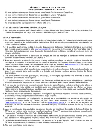 SÃO PAULO TRANSPORTE S.A. - SPTrans
                                PROCESSO SELETIVO PÚBLICO Nº 001/2012
  b) que obtiver maior número de acertos nas questões de Conhecimentos Específicos;
  c) que obtiver maior número de acertos nas questões de Língua Portuguesa;
  d) que obtiver maior número de acertos nas questões de Matemática;
  e) que obtiver maior número de acertos nas questões de Atualidades;
  f)   mais idoso entre aqueles com idade inferior a 60 anos.

X - DA CLASSIFICAÇÃO FINAL E HOMOLOGAÇÃO
1. Os candidatos aprovados serão classificados por ordem decrescente da pontuação final, após a aplicação dos
   critérios de desempate, por cargo, cujo resultado será homologado pela SPTrans.


XI - DOS RECURSOS
1. O prazo para interposição de recurso será de 2 (dois) dias úteis contados do 1º dia útil imediatamente seguinte
   ao da data da publicação, no Diário Oficial da Cidade de São Paulo e/ou imprensa local até a homologação ou
   do fato que lhe deu origem.
1.1. O candidato que tiver seu pedido de isenção do pagamento da taxa de inscrição indeferido, e queira entrar
  com recurso, deverá acessar o site www.vunesp.com.br, na página do Concurso, o link “inscrições” nos 2
  (dois) dias úteis subsequentes ao da divulgação do resultado dos pedidos de isenção, preenchendo todos os
  campos solicitados.
1.2. No caso de indeferimento à solicitação de isenção da taxa de inscrição, o candidato deverá proceder
  conforme estabelecido no subitem 4. do Capítulo II.
2. Para recorrer contra a aplicação das provas objetiva, prático-profissional, de redação, prática e da avaliação
   psicológica, do gabarito, dos resultados e da classificação prévia do Processo Seletivo Público, o candidato
   deverá utilizar o campo próprio para interposição de recursos, no endereço www.vunesp.com.br, na página do
   Processo Seletivo Público, no link “recursos”, e seguir as instruções ali contidas.
2.1. Quando o recurso se referir ao gabarito da prova objetiva, deverá ser elaborado de forma individualizada, ou
  seja, 1 (um) recurso para cada questão e a decisão será tomada mediante parecer técnico da Banca
  Examinadora.
3. Na eventualidade de haver questão(ões) anulada(s), a pontuação equivalente será atribuída a todos os
  candidatos presentes na prova objetiva.
3.1. O gabarito divulgado poderá ser alterado em função da análise dos recursos interpostos e, caso haja
  anulação ou alteração do gabarito, as provas serão recorrigidas de acordo com o gabarito oficial definitivo.
3.2. No caso de provimento de recurso interposto dentro das especificações, poderá, eventualmente, alterar a
  nota/classificação inicial obtida pelo candidato para uma nota/classificação superior ou inferior, ou, ainda,
  poderá ocorrer a desclassificação do candidato que não obtiver nota mínima exigida para habilitação. Nestas
  hipóteses haverá a republicação do resultado.
4. No caso de recurso em pendência à época da realização de alguma das etapas do Processo Seletivo Público,
   o candidato poderá participar condicionalmente da etapa seguinte.
5. A decisão do deferimento ou indeferimento de recurso, até a homologação dos resultados, será objeto de
  divulgação no Diário Oficial da Cidade de São Paulo, e/ou imprensa local, no site da SPTrans
  (www.sptrans.com.br) e no da Fundação VUNESP (www.vunesp.com.br ), com exceção do resultado da
  solicitação de isenção da taxa de inscrição, que será divulgado oficialmente apenas no site da Fundação
  VUNESP.
6. Após a homologação dos resultados, os recursos deverão ser dirigidos à Comissão de Seleção Pública da
  SPTrans, por meio de carta, conforme modelo constante do Anexo V, que deverá ser entregue pessoalmente
  no endereço: Rua Santa Rita, 500, Pari – São Paulo-Capital.
6.1. Em caso de recurso do resultado do exame médico admissional, deverá ser anexada a contra prova, com
  data de realização não superior a 30 (trinta) dias da data do resultado que deu origem ao recurso.
7. A decisão do deferimento ou indeferimento de recurso, após a homologação, será publicada no site da
   SPTrans, no campo específico destinado à este processo Seletivo Público.
8. Não será reconhecido como recurso:
                                                                                                               20
 