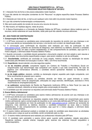 SÃO PAULO TRANSPORTE S.A. - SPTrans
                                PROCESSO SELETIVO PÚBLICO Nº 001/2012
8.1. interposto fora da forma e dos prazos estipulados neste Capítulo;
8.2 que não atenda às instruções constantes do link “Recursos” na página específica deste Processo Seletivo
  Público;
8.3. interposto por meio de fax, e-mail ou por qualquer outro meio além do previsto neste Capítulo;
8.4. que não contenha fundamentação e embasamento.
9. Não será aceito pedido de revisão de recurso e/ou recurso de recurso.
10. Não haverá, em hipótese alguma, vistas de prova.
11. A Banca Examinadora e a Comissão de Seleção Pública da SPTrans, constituem última instância para os
  recursos, sendo soberanas em suas decisões, razão pela qual não caberão recursos adicionais.

XII - DAS FASES DE CONTRATAÇÃO
1. Comprovação de Requisitos
1.1. A SPTrans convocará os candidatos para comprovação de requisitos de acordo com seu interesse e em
  número que atenda as necessidades dos serviços, e de acordo com a ordem de classificação obtida.
1.2. A convocação para confirmação de requisitos será realizada por meio da publicação no site
  www.sptrans.com.br, podendo ser acrescida de telegrama, meio eletrônico ou telefone, devendo o candidato
  comparecer ao local, em data e horário estabelecidos. O não comparecimento do candidato, seja qual for o
  motivo alegado, o eliminará deste Processo Seletivo Público.
1.3. Quando convocado, o candidato deverá apresentar o documento original, em bom estado e sem rasuras e
  cópia simples, dos documentos especificados a seguir, para serem vistados no ato da verificação.
1.3.1. Escolaridade: certificado de conclusão do curso exigido, histórico escolar ou declaração de escola
  credenciada pelo Ministério de Educação e Cultura - MEC, com firma reconhecida.
1.3.2. Experiência: deverá atender uma das seguintes opções:
  a) se da iniciativa privada: competente registro em Carteira de Trabalho e Previdência Social em
     cargos/funções cuja denominação seja compatível com aquela a que está concorrendo. No caso de
     registros com nomenclatura diferente, o candidato deverá apresentar Atestado ou Declaração do
     Empregador;
  b) se de órgão público: atestado, certidão ou declaração original, expedido pelo órgão competente, com
     firma reconhecida do preposto que o assina;
   Nota: As declarações, atestados ou certidões deverão ser feitas em papel timbrado e conter,
      obrigatoriamente: nome do cargo/função, atribuições do cargo exercido, identificação, assinatura e firma
      reconhecida do empregador/preposto.
   c) se autônomo: apresentação de Recibo de Pagamento Autônomo (RPA) ou Nota Fiscal (no caso de
      empresa individual), referente ao tempo exigido para comprovação do requisito.
1.4. O candidato que não comprovar os requisitos será eliminado deste Processo Seletivo Público.
2. Exame Médico Admissional
2.1. A SPTrans convocará os candidatos para exame médico admissional, de acordo com seu interesse e em
  número que atenda às suas necessidades.
2.1.1. O candidato que comprovar os requisitos exigidos neste Edital poderá ser encaminhado para exame
   médico admissional, após a comprovação de requisitos ou em outra data definida pela SPTrans. Neste caso a
   convocação será realizada por meio da publicação no site www.sptrans.com.br, podendo ser acrescida de
   telegrama, meio eletrônico ou telefone, devendo o candidato comparecer ao local, data e horários
   estabelecidos. O não comparecimento do candidato, seja qual for o motivo alegado, o eliminará deste
   Processo Seletivo Público.
2.2. O exame médico admissional avaliará a condição de saúde do candidato para desenvolver as atividades
   previstas para o cargo ao qual se candidata, sendo considerado apto ou não.
2.2.1. O exame médico admissional será realizado por profissionais indicados pela SPTrans.
2.2.2. O candidato será submetido a exame clínico geral, quando serão avaliados: relação peso-altura,
   frequência cardíaca, pressão arterial, inspeção geral, exames dos sistemas músculo esquelético e
   cardiorrespiratório.
                                                                                                           21
 