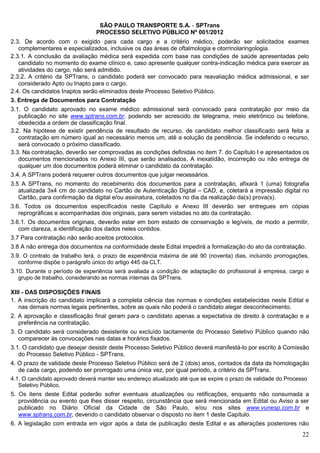 SÃO PAULO TRANSPORTE S.A. - SPTrans
                                PROCESSO SELETIVO PÚBLICO Nº 001/2012
2.3. De acordo com o exigido para cada cargo e a critério médico, poderão ser solicitados exames
   complementares e especializados, inclusive os das áreas de oftalmologia e otorrinolaringologia.
2.3.1. A conclusão da avaliação médica será expedida com base nas condições de saúde apresentadas pelo
   candidato no momento do exame clínico e, caso apresente qualquer contra-indicação médica para exercer as
   atividades do cargo, não será admitido.
2.3.2. A critério da SPTrans, o candidato poderá ser convocado para reavaliação médica admissional, e ser
   considerado Apto ou Inapto para o cargo.
2.4. Os candidatos Inaptos serão eliminados deste Processo Seletivo Público.
3. Entrega de Documentos para Contratação
3.1. O candidato aprovado no exame médico admissional será convocado para contratação por meio da
   publicação no site www.sptrans.com.br, podendo ser acrescido de telegrama, meio eletrônico ou telefone,
   obedecida a ordem de classificação final.
3.2. Na hipótese de existir pendência de resultado de recurso, de candidato melhor classificado será feita a
   contratação em número igual ao necessário menos um, até a solução da pendência. Se indeferido o recurso,
   será convocado o próximo classificado.
3.3. Na contratação, deverão ser comprovadas as condições definidas no item 7. do Capítulo I e apresentados os
   documentos mencionados no Anexo III, que serão analisados. A inexatidão, incorreção ou não entrega de
   qualquer um dos documentos poderá eliminar o candidato da contratação.
3.4. A SPTrans poderá requerer outros documentos que julgar necessários.
3.5 A SPTrans, no momento do recebimento dos documentos para a contratação, afixará 1 (uma) fotografia
   atualizada 3x4 cm do candidato no Cartão de Autenticação Digital – CAD, e, coletará a impressão digital no
   Cartão, para confirmação da digital e/ou assinatura, coletados no dia da realização da(s) prova(s).
3.6. Todos os documentos especificados neste Capítulo e Anexo III deverão ser entregues em cópias
   reprográficas e acompanhadas dos originais, para serem vistadas no ato da contratação.
3.6.1. Os documentos originais, deverão estar em bom estado de conservação e legíveis, de modo a permitir,
   com clareza, a identificação dos dados neles contidos.
3.7 Para contratação não serão aceitos protocolos.
3.8 A não entrega dos documentos na conformidade deste Edital impedirá a formalização do ato da contratação.
3.9. O contrato de trabalho terá, o prazo de experiência máxima de até 90 (noventa) dias, incluindo prorrogações,
   conforme dispõe o parágrafo único do artigo 445 da CLT.
3.10. Durante o período de experiência será avaliada a condição de adaptação do profissional à empresa, cargo e
   grupo de trabalho, considerando as normas internas da SPTrans.

XIII - DAS DISPOSIÇÕES FINAIS
1. A inscrição do candidato implicará a completa ciência das normas e condições estabelecidas neste Edital e
   nas demais normas legais pertinentes, sobre as quais não poderá o candidato alegar desconhecimento.
2. A aprovação e classificação final geram para o candidato apenas a expectativa de direito à contratação e a
   preferência na contratação.
3. O candidato será considerado desistente ou excluído tacitamente do Processo Seletivo Público quando não
   comparecer às convocações nas datas e horários fixados.
3.1. O candidato que desejar desistir deste Processo Seletivo Público deverá manifestá-lo por escrito à Comissão
   do Processo Seletivo Público - SPTrans.
4. O prazo de validade deste Processo Seletivo Público será de 2 (dois) anos, contados da data da homologação
   de cada cargo, podendo ser prorrogado uma única vez, por igual período, a critério da SPTrans.
4.1. O candidato aprovado deverá manter seu endereço atualizado até que se expire o prazo de validade do Processo
   Seletivo Público.
5. Os itens deste Edital poderão sofrer eventuais atualizações ou retificações, enquanto não consumada a
   providência ou evento que lhes disser respeito, circunstância que será mencionada em Edital ou Aviso a ser
   publicado no Diário Oficial da Cidade de São Paulo, e/ou nos sites www.vunesp.com.br e
   www.sptrans.com.br, devendo o candidato observar o disposto no item 1 deste Capítulo.
6. A legislação com entrada em vigor após a data de publicação deste Edital e as alterações posteriores não
                                                                                                              22
 