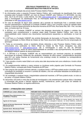 SÃO PAULO TRANSPORTE S.A. - SPTrans
                                      PROCESSO SELETIVO PÚBLICO Nº 001/2012
  serão objeto de avaliação das provas deste Processo Seletivo Público.
7. As informações sobre o presente Processo Seletivo Público, até a publicação da classificação final, serão
   prestadas pela Fundação VUNESP, por meio do Disque VUNESP, pelo Telefone (11) 3874-6300, nos dias
   úteis, das 8 às 20 horas, e pela internet, nos sites www.vunesp.com.br e www.sptrans.com.br, sendo que
   após a homologação da classificação final, as informações serão de responsabilidade da SPTrans, e
   publicadas no site www.sptrans.com.br.
8. Em caso de alteração de algum dado cadastral, até a emissão da classificação final, o candidato deverá
   requerer pessoalmente a atualização à Fundação VUNESP, após o que e durante o prazo de validade deste
   certame, à área de Desenvolvimento de Recursos Humanos da SPTrans, Rua Santa Rita, 500 – Pari, nos dias
   úteis, no horário das 9 às 16 horas.
9. A SPTrans e a Fundação VUNESP se eximem das despesas decorrentes de viagens e estadas dos
   candidatos para comparecimento a qualquer etapa deste Processo Seletivo Público, bem como da
   responsabilidade sobre material e/ou documentos eventualmente esquecidos ou danificados no local de
   prova.
10. A SPTrans e a Fundação VUNESP não emitirão Declaração de Aprovação no Processo Seletivo Público,
   sendo a publicação no Diário Oficial da Cidade de São Paulo documento hábil para fins de comprovação da
   aprovação.
11. Todas as convocações, avisos e resultados oficiais referentes a este Processo Seletivo Público serão
   comunicados e/ou publicados no Diário Oficial da Cidade de São Paulo, divulgados nos sites
   www.vunesp.com.br e www.sptrans.com.br, até a homologação e após no site da SPTrans
   (www.sptrans.com.br), sendo de inteira responsabilidade do candidato o seu acompanhamento, não podendo
   ser alegada qualquer espécie de desconhecimento.
11.1. A SPTrans e a Fundação VUNESP não se responsabilizam por eventuais prejuízos ao candidato
   decorrentes de endereço residencial não atualizado, endereço de difícil acesso, correspondência devolvida
   pela ECT por razões diversas de fornecimento e/ou endereço errado do candidato ou correspondência
   recebida por terceiros.
12. Toda menção a horário neste Edital e em outros atos dele decorrentes terá como referência o horário oficial
   de Brasília.
13. Os questionamentos relativos a casos omissos ou duvidosos serão julgados pela Comissão do Processo
   Seletivo Público, nomeada pelo Diretor Presidente da SPTrans.
14. Sem prejuízo das sanções criminais cabíveis, a qualquer tempo, a SPTrans poderá anular a inscrição, prova,
   contratação do candidato ou encerrar o contrato de trabalho, uma vez verificadas falsidades de declaração ou
   irregularidade documental.
15. Se constatada, a qualquer tempo, irregularidade substancial insanável, a SPTrans poderá anular, no todo ou
   em parte, o Processo Seletivo Público.
16. Decorridos 120 (cento e vinte) dias da data da homologação e não caracterizando qualquer óbice, é facultada
   a incineração das provas e demais registros escritos, mantendo-se, porém, pelo prazo de validade do
   Processo Seletivo Público, os registros eletrônicos.


ANEXO I - ATRIBUIÇÕES DOS CARGOS
CARGOS (em ordem alfabética)                     RESUMO DAS ATRIBUIÇÕES DO CARGO
                                              Realizar atividades para defesa dos interesses da empresa junto às instâncias judiciais, de
Advogado Pleno (Administrativo, Cível,        forma preventiva ou corretiva, estudando e elaborando pareceres, respondendo consultas,
Trabalhista e Tributário)                     pesquisando e interpretando a legislação, e outras tarefas necessárias ao desenvolvimento
                                              das atividades descritas, dentro da área de atuação.
                                              Realizar e registrar os atendimentos aos usuários do serviço Atende e/ou serviço de
Agente de Informações                         concessão de bilhete único aos passageiros especiais, via central telefônica, prestando
                                              informações sobre o serviço.
                                              Executar serviços diversos de manutenção predial civil, hidráulica, marcenaria, serralheria,
Agente de Serviços Operacionais - Serviços de
                                              manutenção de móveis, materiais de escritório e equipamentos, incluindo serviços de reparos,
Manutenção Geral
                                              construção, reforma, montagem, instalação e pintura.
                                              Auxiliar na execução dos serviços gerais de conservação e manutenção das instalações
Ajudante Geral - Manutenção Predial
                                              prediais da empresa.
                                              Executar serviços gerais no apoio as áreas, abastecendo materiais de consumo, carregando,
Ajudante Geral - Serviços Gerais
                                              descarregando e transportando volumes.
                                                                                                                                      23
 