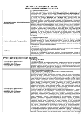 SÃO PAULO TRANSPORTE S.A. - SPTrans
                                        PROCESSO SELETIVO PÚBLICO Nº 001/2012
                                               - Conhecimentos Específicos
                                               Noções de arquivologia: protocolo, distribuição, classificação e arquivamento de
                                               documentos. Sigilo e proteção de documentos. Noções de Informática: MS-Windows XP:
                                               conceito de pastas, diretórios, arquivos e atalhos, área de trabalho, área de transferência,
                                               manipulação de arquivos e pastas, uso dos menus, programas e aplicativos, interação com
                                               o conjunto de aplicativos MS-Office 2007. MS-Word 2007: estrutura básica dos
                                               documentos, edição e formatação de textos, cabeçalhos, parágrafos, fontes, colunas,
                                               marcadores simbólicos e numéricos, tabelas, impressão, controle de quebras e numeração
                                               de páginas, legendas, índices, inserção de objetos, campos predefinidos, caixas de texto.
- Técnico de Processos Administrativos Júnior-
                                               MS-Excel 2007: estrutura básica das planilhas, conceitos de células, linhas, colunas, pastas
Administração Geral
                                               e gráficos, elaboração de tabelas e gráficos, uso de fórmulas, funções e macros, impressão,
                                               inserção de objetos, campos predefinidos, controle de quebras e numeração de páginas,
                                               obtenção de dados externos, classificação de dados. MS-PowerPoint 2007: estrutura
                                               básica das apresentações, conceitos de slides, anotações, régua, guias, cabeçalhos e
                                               rodapés, noções de edição e formatação de apresentações, inserção de objetos,
                                               numeração de páginas, botões de ação, animação e transição entre slides. Correio
                                               Eletrônico: uso de correio eletrônico, preparo e envio de mensagens, anexação de
                                               arquivos. Internet: Navegação Internet, conceitos de URL, links, sites, busca e impressão
                                               de páginas.
                                                   - Conhecimentos Específicos
                                                   Lei 9.503/97 - Código de Trânsito Brasileiro, Noções de Primeiros Socorros, Direção
                                                   Defensiva e Segura no Trânsito. Noções de Informática: conceito de internet, intranet e
- Técnico de Sistema de Transporte Júnior
                                                   principais navegadores; aplicativos comerciais para a edição de textos (Word 2007),
                                                   planilhas (Excel 2007), correio eletrônico, rotinas de proteção e segurança, conceitos de
                                                   organização de arquivos e métodos de acesso.
                                                   - Atualidades
                                                   Fatos políticos, econômicos, sociais e culturais, nacionais e internacionais, ocorridos a partir
                                                   do 2º semestre de 2011, divulgados na mídia local e/ou nacional.
- Telefonista                                      - Conhecimentos Específicos
                                                   Técnicas de comunicação e atendimento telefônico. Regras de etiqueta e cortesia no
                                                   atendimento a pessoas. Cuidados com aparência, limpeza e organização pessoal e do
                                                   ambiente de trabalho.

CARGOS COM ENSINO SUPERIOR COMPLETO:
                                                   CONTEÚDOS COMUNS
                                                   - Língua Portuguesa
- Advogado Pleno - Administrativo
                                                   Leitura e interpretação de diversos tipos de textos (literários e não literários). Sinônimos e
- Advogado Pleno - Cível
                                                   antônimos. Sentido próprio e figurado das palavras. Pontuação. Classes de palavras:
- Advogado Pleno - Trabalhista
                                                   substantivo, adjetivo, numeral, pronome, verbo, advérbio, preposição e conjunção: emprego
- Advogado Pleno – Tributário
                                                   e sentido que imprimem às relações que estabelecem. Concordância verbal e nominal.
                                                   Regência verbal e nominal. Colocação pronominal. Crase.
                                                   - Conhecimentos Específicos Comuns
                                                   Direito Constitucional: Constituição Federal de 1988 e Emendas Constitucionais.
                                                   Lei Orgânica do Município de São Paulo.
                                                   Direito Administrativo: Direito Administrativo. Conceito. Objeto do Direito Administrativo.
                                                   Princípios do Direito Administrativo. Interpretação do Direito Administrativo. Pressupostos
                                                   hermenêuticos do Direito Administrativo: desigualdade jurídica; presunção de legitimidade; e
                                                   poder discricionário. Sistema do Contencioso Administrativo e Sistema do Controle Judicial.
                                                   Regime Jurídico Administrativo. Conceito. Interesse público. Conceito. Interesse público
                                                   primário e secundário. Supremacia do interesse público. Indisponibilidade do interesse
                                                   público. Estado e Administração Pública. Organização do Estado. Organização da
                                                   Administração Pública. Funções do Governo e Função da Administração Pública. Princípios
                                                   Gerais da Administração Pública, expressos no artigo 5º e 37, da Constituição Federal de
                                                   1988 e mais os princípios da razoabilidade, da proporcionalidade, motivação, segurança
                                                   jurídica, continuidade do serviço público; autotutela e controle judicial.
- Advogado Pleno - Administrativo
                                                   Direito Processual Civil: Normas de Direito Processual Civil - natureza jurídica - fontes -
- Advogado Pleno - Cível
                                                   princípios processuais civis - interpretação - direito processual intertemporal. Jurisdição –
- Advogado Pleno - Trabalhista
                                                   competência. Ação - classificação - elementos - condições – cumulação. Processo -
- Advogado Pleno - Tributário
                                                   pressupostos processuais - atos processuais - vícios dos atos processuais - lugar, tempo e
                                                   forma dos atos processuais - comunicação dos atos processuais. Sujeitos do processo -
                                                   partes - capacidade - deveres e responsabilidade por dano processual - substituição -
                                                   sucessão - litisconsórcio - assistência - intervenção de terceiros. Terceiros no processo.
                                                   Procedimentos comuns (ordinário, sumário). Procedimentos Especiais. Processos
                                                   Cautelares: petição inicial, antecipação de tutela, respostas do réu, providências
                                                   preliminares, julgamento conforme o estado do processo, provas, indícios e presunções,
                                                   audiência, sentença, coisa julgada. Jurisdição contenciosa e jurisdição voluntária. Processo
                                                   nos tribunais - uniformização de jurisprudência - declaração de inconstitucionalidade -
                                                   ordem do processo nos tribunais. Súmulas. Meios de impugnação das decisões judiciais,
                                                   recursos. Ação rescisória. Prerrogativas processuais da Fazenda Pública. Do cumprimento
                                                   de sentença. Da liquidação de sentença. Processo de execução - espécies e procedimento
                                                   - execução provisória. Defesas do devedor e de terceiros na execução. Ações prejudiciais à
                                                   execução. Execução da dívida ativa da Fazenda Pública. Execução Fiscal. Teoria Geral das
                                                                                                                                                27
 