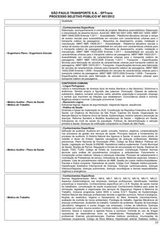 SÃO PAULO TRANSPORTE S.A. - SPTrans
                                     PROCESSO SELETIVO PÚBLICO Nº 001/2012
                                            Qualidade.

                                            - Conhecimentos Específicos
                                            Elaboração, acompanhamento e controle de projetos. Mecânica automobilística. Elaboração
                                            e interpretação de desenho técnico. AutoCAD. NBR ISO 9001:2000. NBR ISO 14000. ABNT
                                            NBR 15646:2008 Emenda 1:2011 - Acessibilidade - Plataforma elevatória veicular e rampa
                                            de acesso veicular para acessibilidade em veículos com características urbanas para o
                                            transporte coletivo de passageiros - Requisitos de desempenho, projeto, instalação e
                                            manutenção. ABNT NBR 15646:2011 - Acessibilidade - Plataforma elevatória veicular e
                                            rampa de acesso veicular para acessibilidade em veículos com características urbanas para
                                            o transporte coletivo de passageiros - Requisitos de desempenho, projeto, instalação e
                                            manutenção. ABNT NBR 14022:2009 Emenda 1:2011 - Acessibilidade em veículos de
- Engenheiro Pleno - Engenharia Veicular
                                            características urbanas para o transporte coletivo de passageiros. ABNT NBR 14022:2011 -
                                            Acessibilidade em veículos de características urbanas para o transporte coletivo de
                                            passageiros. ABNT NBR 15570:2009 Emenda 1:2011 - Transporte - Especificações
                                            técnicas para fabricação de veículos de características urbanas para transporte coletivo de
                                            passageiros. ABNT NBR 15570:2011 - Transporte - Especificações técnicas para fabricação
                                            de veículos de características urbanas para transporte coletivo de passageiros. ABNT NBR
                                            14022:2006 Emenda 1:2009 - Acessibilidade em veículos de características urbanas para o
                                            transporte coletivo de passageiros. ABNT NBR 15570:2008 Emenda 1:2009 - Transporte -
                                            Especificações técnicas para fabricação de veículos de características urbanas para
                                            transporte coletivo de passageiros.
                                            CONTEÚDOS COMUNS
                                            - Língua Portuguesa
                                            Leitura e interpretação de diversos tipos de textos (literários e não literários). Sinônimos e
                                            antônimos. Sentido próprio e figurado das palavras. Pontuação. Classes de palavras:
                                            substantivo, adjetivo, numeral, pronome, verbo, advérbio, preposição e conjunção: emprego
                                            e sentido que imprimem às relações que estabelecem. Concordância verbal e nominal.
                                            Regência verbal e nominal. Colocação pronominal. Crase.
- Médico Auditor - Plano de Saúde           - Raciocínio Lógico
- Médico do Trabalho                        Estruturas lógicas, lógicas de argumentação, diagramas lógicos, sequências.
                                            - Política de Saúde
                                            Diretrizes e bases da implantação do SUS. Constituição da República Federativa do Brasil -
                                            Saúde. Lei Orgânica do Município de São Paulo: Capítulo Da Saúde. Organização da
                                            Atenção Básica no Sistema Único de Saúde. Epidemiologia, história natural e prevenção de
                                            doenças. Reforma Sanitária e Modelos Assistenciais de Saúde – Vigilância em Saúde.
                                            Indicadores de nível de saúde da população. Políticas de descentralização e atenção
                                            primária à Saúde. Doenças de notificação compulsória no Estado de São Paulo.
                                            - Conhecimentos Específicos
                                            Definição de auditoria. Auditoria em saúde: conceito, histórico, objetivos, contextualização
                                            nos processos de gestão dos serviços de saúde. Princípios básicos e fundamentos do
                                            processo de auditoria. A História Natural dos Agravos à Saúde. A saúde como direito do
                                            cidadão e dever do Estado. Agentes causadores de doenças profissionais. Medidas
                                            preventivas. Plano Nacional de Imunização (PNI). Código de Ética Médica. Políticas em
                                            Saúde. Legislação em Saúde (9.656/98). Assistência médica suplementar. Fundo Municipal
                                            de Saúde. Noções de Perícia. Regulação e formas de remuneração em Saúde. Sistemas de
- Médico Auditor - Plano de Saúde           Saúde. TISS, TUSS. Código de Direito do Consumidor. Constituição Federal. Normas
                                            técnicas para análise de procedimentos cirúrgicos e ambulatoriais. Faturamento e
                                            Composição contas médicas. Glosas e cobranças indevidas. Processo de cadastramento e
                                            contratação de Prestadores de serviço. Indicadores de saúde. Materiais especiais, órteses e
                                            próteses. Lista de procedimentos médicos da AMB. Gestão de custos médico-hospitalares.
                                            Pacotes e Diária compacta. Operadores de saúde. Código Civil. Relação médico-paciente.
                                            Classificação Estatística Internacional de Doenças. Doenças cardiovasculares, doenças
                                            Infectocontagiosas, doenças pulmonares, doenças neurológicas e demais especialidades.
                                            Urgência e emergência.
                                            - Conhecimentos Específicos
                                            Normas Regulamentares: NR-4, NR-6, NR-7, NR-13, NR-15, NR-16, NR-17, NR-21.
                                            Aspectos Epidemiológicos nas empresas, doenças profissionais, identificação, medidas
                                            preventivas e tratamento. Conhecimentos específicos em L.E.R. Noções de saúde mental
                                            do trabalhador, conceituação de saúde ocupacional. Conhecimento didático para aulas de
                                            introdução, legislação e organização dos serviços de Segurança, Higiene e Medicina do
                                            Trabalho, inclusive programas sobre AIDS e outras D.S.T. Noções de Epidemiologia,
                                            História Natural das doenças profissionais devidas a agentes químicos, físicos e biológicos.
- Médico do Trabalho                        Noções de estatística. Higiene e Saneamento do Meio Ambiente (reconhecimento,
                                            avaliação de controle de riscos ambientais). Fisiologia do trabalho. Agentes Mecânicos de
                                            doenças profissionais. Acidentes do trabalho. Cadastro de acidentes. Noções de toxicologia
                                            (alcoolismo, tabagismo e outras drogas nas empresas). Limites de tolerância. Doenças
                                            causadas por ruídos: trauma acústico. Controle médico dos trabalhadores menores, do sexo
                                            feminino, idosos e expostos a agentes físicos e químicos. Controle do uso de drogas
                                            causadoras de dependências entre os trabalhadores. Readaptação e reabilitação
                                            profissional. Exames pré-admissionais. Exames médicos periódicos. Imunizações de
                                            interesse ocupacional. Código de Ética Médica. Hipertensão arterial. Diabetes mellitus.
                                                                                                                                       35
 