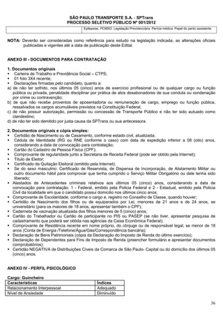 SÃO PAULO TRANSPORTE S.A. - SPTrans
                               PROCESSO SELETIVO PÚBLICO Nº 001/2012
                                        Epilepsias. PCMSO. Legislação Previdenciária. Perícia médica. Papel do perito assistente.


NOTA: Deverão ser consideradas como referência para estudo na legislação indicada, as alterações oficiais
      publicadas e vigentes até a data de publicação deste Edital.


ANEXO III - DOCUMENTOS PARA CONTRATAÇÃO

1. Documentos originais
    Carteira de Trabalho e Previdência Social – CTPS;
    01 foto 3X4 recente;
    Declarações firmadas pelo candidato, quanto a:
a) de não ter sofrido, nos últimos 05 (cinco) anos de exercício profissional ou de qualquer cargo ou função
   pública ou privada, penalidade disciplinar por prática de atos desabonadores de sua conduta ou condenação
   por crime ou contravenção;
b) de que não recebe proventos de aposentadoria ou remuneração de cargo, emprego ou função pública,
   ressalvados os cargos acumuláveis previstos na Constituição Federal;
c) de não possuir autorização, permissão ou concessão de Transporte Público e não ter sido autuado como
   clandestino;
d) de não ter sido demitido por justa causa da SPTrans ou sua antecessora.

2. Documentos originais e cópia simples:
    Certidão de Nascimento ou de Casamento, conforme estado civil, atualizada;
    Cédula de Identidade (RG ou RNE conforme o caso) com data de expedição inferior a 08 (oito) anos,
    considerando a data de convocação para contratação;
    Cartão do Cadastro de Pessoa Física (CPF);
    Comprovante de regularidade junto a Secretaria de Receita Federal (pode ser obtido pela Internet);
    Título de Eleitor;
    Certificado de Quitação Eleitoral (emitido pela Internet);
    Se do sexo masculino: Certificado de Reservista, de Dispensa de Incorporação, de Alistamento Militar ou
    outro documento hábil para comprovar que tenha cumprido o Serviço Militar Obrigatório ou dele tenha sido
    liberado;
   Atestados de Antecedentes criminais relativos aos últimos 05 (cinco) anos, considerando a data de
   convocação para contratação: 1 - Federal, emitido pela Policia Federal e 2 - Estadual, emitido pela Policia
   Civil da localidade em que o candidato possui domicilio nos últimos cinco anos;
   Comprovante de Escolaridade, conforme o cargo e, registro no Conselho de Classe, quando houver;
   Certidão de Nascimento dos filhos ou de equiparados por Lei, menores de 21 anos e de 24 anos, se
   universitário (para os maiores de 18 anos, apresentar também o CPF);
   Caderneta de vacinação atualizada dos filhos menores de 5 (cinco) anos;
   Cartão do Trabalhador ou Cartão de participante no PIS ou PASEP (se não tiver, apresentar pesquisa de
   cadastramento que poderá ser obtida nas agências da Caixa Econômica Federal);
   Comprovante de Residência recente em nome próprio, do cônjuge ou de responsável legal, se menor de 18
   anos (Conta de Energia /Telefone/Água/Gás/Correspondência bancária);
   Declaração de Bens Patrimoniais (cópia da Declaração do Imposto de Renda do último exercício);
   Declaração de Dependentes para Fins de Imposto de Renda (preencher formulário e apresentar documentos
   comprobatórios);
   Certidão NEGATIVA de Distribuições Cíveis da Comarca de São Paulo- Capital ou do domicílio dos últimos 05
   (cinco) anos.


ANEXO IV - PERFIL PSICOLÓGICO

Cargo: Guincheiro
Características                                  Índices
Relacionamento Interpessoal                      Adequado
Nível de Ansiedade                               Diminuído

                                                                                                                                36
 