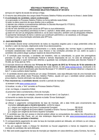 SÃO PAULO TRANSPORTE S.A. - SPTrans
                                 PROCESSO SELETIVO PÚBLICO Nº 001/2012
  serviços em regime de escala de serviço e folga.
6. O resumo das atribuições dos cargos deste Processo Seletivo Público encontra-se no Anexo I, deste Edital.
7. A contratação do candidato, estará condicionada:
   a) a aprovação no Processo Seletivo Público na forma definida neste Edital;
   b) estar no pleno exercício de seus direitos civis e políticos;
   c) atender aos critérios e procedimentos definidos no Decreto Municipal 53.177/2012;
   d) não registrar antecedentes criminais;
   e) não ter sido demitido por justa causa da SPTrans ou sua antecessora;
   f) comprovar o(s) requisito(s) previsto(s) no item 2, capítulo I, deste edital, para o cargo ao qual concorre;
   g) estar em dia com as obrigações eleitorais e, se do sexo masculino, também com as obrigações militares;
   h) apresentar declaração de bens e valores que constituam patrimônio e, se casado(a), a do cônjuge;
   i) entregar toda a documentação solicitada pela SPTrans.

II - DAS INSCRIÇÕES
1. O candidato deverá tomar conhecimento de todos os requisitos exigidos para o cargo pretendido antes de
    recolher o valor da inscrição, objetivando evitar ônus desnecessários.
2. A inscrição implicará o completo conhecimento e a tácita aceitação das normas legais e pertinentes e
  condições estabelecidas neste Edital e seus Anexos e nas condições previstas em Lei, sobre os quais o
  candidato não poderá alegar qualquer espécie de desconhecimento.
2.1. É condição para inscrição, o candidato ser brasileiro, nato ou naturalizado, ou gozar das prerrogativas
   previstas no artigo 12 da Constituição Federal e demais disposições de Lei, no caso de estrangeiro, ou
   cidadão português a quem tenha sido deferida a igualdade nas condições previstas pelo Decreto Federal nº
   70.436, de 18 de abril de 1972.
3. A inscrição deverá ser efetuada das 10 horas de 13 de agosto de 2012 às 16 horas de 10 de setembro de
   2012 (horário oficial de Brasília), exclusivamente pela internet, no site www.vunesp.com.br, excetuada a do
   candidato que se sentir beneficiado pelo Decreto Municipal nº 51.446/2010, que deverá observar o disposto no
   item 7. e seus subitens deste Capítulo.
3.1. O candidato deverá optar somente por um cargo. Entretanto, caso seja efetuada mais de uma inscrição será
   considerado, para efeito deste Processo Seletivo Público, aquele em que o candidato estiver presente na
   prova objetiva, ficando eliminado nas demais opções.
4. Para inscrever-se, o candidato deverá, durante o período de inscrição:
  a) acessar o site www.vunesp.com.br;
  b) localizar, no site, o “link” correlato ao Processo Seletivo Público;
  c) ler, na íntegra, o respectivo Edital;
  d) preencher total e corretamente a ficha de inscrição;
     d.1. optar pelo cargo em seleção, conforme consta do item 2. do Capítulo I;
  e) transmitir os dados da inscrição, clicando no botão “Enviar Solicitação”;
  f) imprimir o boleto bancário;
   g) efetuar o pagamento correspondente da taxa de inscrição, até a data limite para encerramento das
      inscrições (atenção para o horário bancário), conforme segue:
      g.1. cargos com exigência de Ensino Fundamental Completo                      R$ 30,00
      g.2. cargos com exigência de Ensino Médio Completo e Ensino Técnico Completo R$ 40,00
      g.3. cargos com exigência de Ensino Superior Completo                         R$ 70,00
4.1. O candidato que não tem acesso à internet poderá utilizar os computadores dos postos dos infocentros do
  Programa Acessa São Paulo, em um dos endereços disponíveis no site www.acessasaopaulo.sp.gov.br
  (Atenção para os períodos e horários).
5. O correspondente pagamento do valor da taxa de inscrição poderá ser efetuado, em dinheiro ou em cheque,
   em qualquer agência bancária.
5.1. Se, por qualquer razão, o cheque for devolvido ou houver pagamento a menos do respectivo valor, a
  inscrição do candidato não será efetivada.
5.2. Não será aceito pagamento da taxa de inscrição por depósito em caixa eletrônico, pelos Correios, fac-símile,
                                                                                                                    4
 
