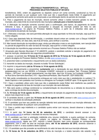 SÃO PAULO TRANSPORTE S.A. - SPTrans
                                 PROCESSO SELETIVO PÚBLICO Nº 001/2012
  transferência, DOC, ordem de pagamento ou depósito comum em conta corrente, condicional ou fora do
  período de inscrição ou por qualquer outro meio que não o especificado neste Edital. O pagamento por
  agendamento somente será aceito se comprovada a sua efetivação dentro do período de inscrição.
5.3. Para o pagamento da taxa de inscrição, deverá somente utilizar o boleto bancário gerado no ato da
  inscrição, até a data limite do encerramento das inscrições (atenção para o horário bancário).
5.4. A efetivação da inscrição somente ocorrerá após a confirmação, pelo banco, do pagamento do boleto
  referente à taxa. A pesquisa para acompanhar a situação da inscrição poderá ser feita no site
  www.vunesp.com.br, na página do Processo Seletivo Público, a partir de 3 (três)dias úteis após o
  encerramento do período de inscrição.
5.4.1. Efetivada a inscrição, não será permitida alteração do cargo apontado na ficha de inscrição, seja qual for o
  motivo alegado.
5.4.2. Caso seja detectada falta de informação, o candidato deverá entrar em contato com o Disque VUNESP
  (0xx11-3874-6300), em dias úteis, das 8 às 20 horas, para verificar o ocorrido.
5.5. Não haverá devolução da importância paga, ainda que efetuada a mais ou em duplicidade, nem isenção total
   ou parcial de pagamento do valor da taxa de inscrição, seja qual for o motivo alegado.
6. A devolução da importância paga somente ocorrerá se o Processo Seletivo Público não se realizar.
7. Amparado pelo Decreto Municipal nº 51.446/2010, poderá o candidato solicitar a isenção do pagamento da
   taxa de inscrição, obedecendo aos seguintes procedimentos:
7.1. acessar, no período das 10 horas de 13 de agosto de 2012 às 16 horas de 14 de agosto de 2012, o link
   próprio da página do Processo Seletivo Público, no site www.vunesp.com.br;
7.2. preencher total e corretamente o requerimento com os dados solicitados;
7.3. transmitir os dados da inscrição, clicando no botão “Enviar Solicitação”;
7.4. imprimir o requerimento (até às 16 horas de 14 de agosto de 2012);
7.5. assinar o requerimento e encaminhar, juntamente com a declaração de que atende à(s) condição(ões)
  estabelecida(s) em Lei, por SEDEX, à Fundação VUNESP, indicando no envelope “Ref.: Processo Seletivo
  Público – SPTrans”, ou entregar pessoalmente, nos dias úteis, das 9 às 16 horas, na Fundação VUNESP, sita
  na Rua Dona Germaine Burchard, 515 – Água Branca/Perdizes, São Paulo/SP, CEP 05002-062.
7.6. Não serão considerados os documentos entregues por outro meio que não o estabelecido no subitem 7.5.
  deste Capítulo e nem postados nos Correios ou entregues na Fundação VUNESP após 15 de agosto de 2012.
7.6.1. Caso o candidato utilize outro meio que não o estabelecido neste Edital, terá indeferido seu pedido de
  isenção do pagamento da taxa de inscrição e sua inscrição não será efetivada.
7.7. Não será aceita a entrega condicional ou complementação de documentos ou a retirada de documentos
  após a entrega da devida documentação.
7.8. Às 16 horas de 14 de agosto de 2012, o requerimento de isenção do pagamento da taxa de inscrição não
  estará mais disponível no site.
7.9. O candidato deverá, a partir das 14 horas de 29 de agosto de 2012, acessar o site www.vunesp.com.br e
  verificar o resultado da solicitação pleiteada.
7.10. O candidato que tiver seu pedido de isenção deferido terá automaticamente sua inscrição efetivada, não
  havendo necessidade de qualquer outro procedimento.
7.11. Caso o pedido seja indeferido e o candidato queira entrar com recurso, deverá observar o disposto no
  Capítulo XI.
7.11.1. A partir das 14 horas de 06 de setembro de 2012, o candidato deverá acessar o site
  www.vunesp.com.br e verificar o resultado do recurso interposto.
7.12. O candidato que tiver a solicitação indeferida e/ou recurso indeferido, e queira participar do certame,
  deverá acessar novamente o “link” próprio na página do Processo Seletivo Público, no site
  www.vunesp.com.br, digitar seu CPF, imprimir o boleto bancário, bem como proceder ao correspondente
  pagamento, com o valor da taxa de inscrição plena, até 10 de setembro de 2012, devendo observar o
  disposto no item 4. e seus subitens deste Capítulo.
7.12.1. O candidato que não proceder ao recolhimento do valor da taxa não terá sua inscrição efetivada.
8. Às 16 horas de 10 de setembro de 2012, a ficha de inscrição e o boleto bancário não estarão mais
                                                                                                                 5
 