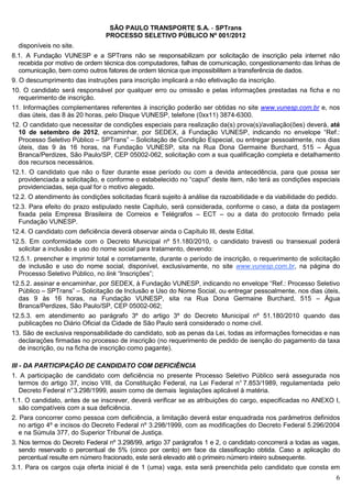 SÃO PAULO TRANSPORTE S.A. - SPTrans
                                PROCESSO SELETIVO PÚBLICO Nº 001/2012
  disponíveis no site.
8.1. A Fundação VUNESP e a SPTrans não se responsabilizam por solicitação de inscrição pela internet não
   recebida por motivo de ordem técnica dos computadores, falhas de comunicação, congestionamento das linhas de
   comunicação, bem como outros fatores de ordem técnica que impossibilitem a transferência de dados.
9. O descumprimento das instruções para inscrição implicará a não efetivação da inscrição.
10. O candidato será responsável por qualquer erro ou omissão e pelas informações prestadas na ficha e no
  requerimento de inscrição.
11. Informações complementares referentes à inscrição poderão ser obtidas no site www.vunesp.com.br e, nos
  dias úteis, das 8 às 20 horas, pelo Disque VUNESP, telefone (0xx11) 3874-6300.
12. O candidato que necessitar de condições especiais para realização da(s) prova(s)/avaliação(ões) deverá, até
  10 de setembro de 2012, encaminhar, por SEDEX, à Fundação VUNESP, indicando no envelope “Ref.:
  Processo Seletivo Público – SPTrans” – Solicitação de Condição Especial, ou entregar pessoalmente, nos dias
  úteis, das 9 às 16 horas, na Fundação VUNESP, sita na Rua Dona Germaine Burchard, 515 – Água
  Branca/Perdizes, São Paulo/SP, CEP 05002-062, solicitação com a sua qualificação completa e detalhamento
  dos recursos necessários.
12.1. O candidato que não o fizer durante esse período ou com a devida antecedência, para que possa ser
  providenciada a solicitação, e conforme o estabelecido no “caput” deste item, não terá as condições especiais
  providenciadas, seja qual for o motivo alegado.
12.2. O atendimento às condições solicitadas ficará sujeito à análise da razoabilidade e da viabilidade do pedido.
12.3. Para efeito do prazo estipulado neste Capítulo, será considerada, conforme o caso, a data da postagem
  fixada pela Empresa Brasileira de Correios e Telégrafos – ECT – ou a data do protocolo firmado pela
  Fundação VUNESP.
12.4. O candidato com deficiência deverá observar ainda o Capítulo III, deste Edital.
12.5. Em conformidade com o Decreto Municipal nº 51.180/2010, o candidato travesti ou transexual poderá
  solicitar a inclusão e uso do nome social para tratamento, devendo:
12.5.1. preencher e imprimir total e corretamente, durante o período de inscrição, o requerimento de solicitação
  de inclusão e uso do nome social, disponível, exclusivamente, no site www.vunesp.com.br, na página do
  Processo Seletivo Público, no link “Inscrições”;
12.5.2. assinar e encaminhar, por SEDEX, à Fundação VUNESP, indicando no envelope “Ref.: Processo Seletivo
  Público – SPTrans” – Solicitação de Inclusão e Uso do Nome Social, ou entregar pessoalmente, nos dias úteis,
  das 9 às 16 horas, na Fundação VUNESP, sita na Rua Dona Germaine Burchard, 515 – Água
  Branca/Perdizes, São Paulo/SP, CEP 05002-062;
12.5.3. em atendimento ao parágrafo 3º do artigo 3º do Decreto Municipal nº 51.180/2010 quando das
  publicações no Diário Oficial da Cidade de São Paulo será considerado o nome civil.
13. São de exclusiva responsabilidade do candidato, sob as penas da Lei, todas as informações fornecidas e nas
  declarações firmadas no processo de inscrição (no requerimento de pedido de isenção do pagamento da taxa
  de inscrição, ou na ficha de inscrição como pagante).

III - DA PARTICIPAÇÃO DE CANDIDATO COM DEFICIÊNCIA
1. A participação de candidato com deficiência no presente Processo Seletivo Público será assegurada nos
  termos do artigo 37, inciso VIII, da Constituição Federal, na Lei Federal n° 7.853/1989, regulamentada pelo
  Decreto Federal n° 3.298/1999, assim como de demais legislações aplicável à matéria.
1.1. O candidato, antes de se inscrever, deverá verificar se as atribuições do cargo, especificadas no ANEXO I,
  são compatíveis com a sua deficiência.
2. Para concorrer como pessoa com deficiência, a limitação deverá estar enquadrada nos parâmetros definidos
   no artigo 4º e incisos do Decreto Federal nº 3.298/1999, com as modificações do Decreto Federal 5.296/2004
   e na Súmula 377, do Superior Tribunal de Justiça.
3. Nos termos do Decreto Federal nº 3.298/99, artigo 37 parágrafos 1 e 2, o candidato concorrerá a todas as vagas,
   sendo reservado o percentual de 5% (cinco por cento) em face da classificação obtida. Caso a aplicação do
   percentual resulte em número fracionado, este será elevado até o primeiro número inteiro subsequente.
3.1. Para os cargos cuja oferta inicial é de 1 (uma) vaga, esta será preenchida pelo candidato que consta em
                                                                                                                 6
 