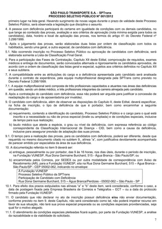 SÃO PAULO TRANSPORTE S.A. - SPTrans
                                 PROCESSO SELETIVO PÚBLICO Nº 001/2012
  primeiro lugar na lista geral. Havendo surgimento de novas vagas durante o prazo de validade deste Processo
  Seletivo Público, será observada a legislação que disciplina o assunto.
4. A pessoa com deficiência participará do certame em igualdade de condições com os demais candidatos, no
   que tange ao conteúdo das provas, avaliação e aos critérios de aprovação (nota mínima exigida para todos os
   candidatos), data, horário e local de aplicação das provas, nos termos do artigo 41 do Decreto Federal nº
   3.298/1999.
5. Após o julgamento das provas, serão elaboradas duas listas por ordem de classificação com todos os
  habilitados, sendo uma geral, e outra especial, de candidatos com deficiência.
5.1. Não ocorrendo inscrição no Processo Seletivo Público ou aprovação de candidatos com deficiência, será
  elaborada somente a Lista de Classificação Final Geral.
6. Para a participação das Fases de Contratação, Capítulo XII deste Edital, comprovação de requisitos, exames
   médicos e entrega de documentos, serão convocados alternada e rigorosamente os candidatos aprovados, de
   acordo com a ordem de classificação das listas geral e especial, sujeitos aos critérios definidos no Capítulo XII
   e seus subitens.
7. A compatibilidade entre as atribuições do cargo e a deficiência apresentada pelo candidato será analisada
  durante o contrato de experiência, pela equipe multiprofissional designada pela SPTrans como previsto no
  Decreto Federal 3.298/1999.
7.1. A equipe multiprofissional será composta de três profissionais capacitados e atuantes nas áreas das deficiências
  em questão, sendo um deles médico, e três profissionais integrantes da carreira almejada pelo candidato.
8. Após a contratação do candidato com deficiência, essa não poderá ser arguida para justificar a concessão de
   readaptação do cargo e de aposentadoria por invalidez.
9. O candidato com deficiência, além de observar as disposições do Capítulo II, deste Edital, deverá especificar,
   na ficha de inscrição, o tipo de deficiência de que é portador, bem como encaminhar a seguinte
   documentação:
  a) requerimento, contendo a identificação do candidato, Processo Seletivo Público e o cargo para o qual está
     inscrito e a necessidade ou não de prova especial (braile ou ampliada) e de condições especiais, inclusive
     de tempo para sua realização;
  b) laudo médico que ateste a espécie, o grau ou nível da deficiência, com expressa referência ao código
     correspondente da Classificação Internacional de Doença - CID, bem como a causa da deficiência,
     inclusive para assegurar previsão de adaptação das suas provas.
9.1. O tempo para a realização das provas, para os candidatos com deficiência, poderá ser diferente, desde que
  requerido no mesmo documento citado no subitem 9., alínea “a”, com justificativa devidamente acompanhada
  de parecer emitido por especialista da área de sua deficiência.
10. A documentação referida no item 9 deverá ser:
  a) entregue, pessoalmente ou por portador, das 9 às 16 horas, nos dias úteis, durante o período de inscrição,
     na Fundação VUNESP, Rua Dona Germaine Burchard, 515 - Água Branca - São Paulo/SP; ou
  b) encaminhada pelos Correios, por SEDEX ou por outra modalidade de correspondência com Aviso de
     Recebimento (AR), para a Fundação VUNESP, sita na Rua Dona Germaine Burchard, 515 – Água Branca -
     São Paulo/SP - CEP 05002-062, indicando no envelope:
        À Fundação VUNESP
        Processo Seletivo Público da SPTrans
        Participação de Candidato com Deficiência
        Rua Dona Germaine Burchard, 515 – Água Branca/Perdizes - 05002-062 – São Paulo - SP
10.1. Para efeito dos prazos estipulados nas alíneas “a” e “b” deste item, será considerada, conforme o caso, a
  data de postagem fixada pela Empresa Brasileira de Correios e Telégrafos – ECT – ou a data do protocolo
  firmado pela Fundação VUNESP.
11. O candidato que não declarar no ato de inscrição possuir deficiência e/ou não enviar documentação,
  conforme previsto no item 9. deste Capítulo, não será considerado como tal, não poderá impetrar recurso em
  favor de sua situação, não terá sua prova especial preparada ou as condições especiais providenciadas, seja
  qual for o motivo alegado.
11.1. O atendimento às condições especiais pleiteadas ficará sujeito, por parte da Fundação VUNESP, a análise
  da razoabilidade e da viabilidade do solicitado.
                                                                                                                   7
 