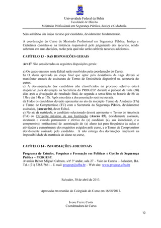 Universidade Federal da Bahia
Faculdade de Direito
Mestrado Profissional em Segurança Pública, Justiça e Cidadania
10
Será admitido um único recurso por candidato, devidamente fundamentado.
A coordenação do Curso de Mestrado Profissional em Segurança Pública, Justiça e
Cidadania constitui-se na Instância responsável pelo julgamento dos recursos, sendo
soberana em suas decisões, razão pela qual não serão cabíveis recursos adicionais.
CAPÍTULO 13 - DAS DISPOSIÇÕES GERAIS
Art.17. São consideradas as seguintes disposições gerais:
a) Os casos omissos neste Edital serão resolvidos pela coordenação do Curso;
b) O aluno aprovado na etapa final que optar pela desistência da vaga deverá se
manifestar através de assinatura de Termo de Desistência disponível na secretaria do
curso;
c) A documentação dos candidatos não classificados no processo seletivo estará
disponível para devolução na Secretaria do PROGESP durante o período de tinta (30)
dias após a divulgação do resultado final, de segunda a sexta-feira no horário de 8h às
13h e das 14h as 17h. Após essa data a documentação será incinerada.
d) Todos os candidatos deverão apresentar no ato da inscrição Termo de Anuência (TA)
e Termo de Compromisso (TC) com a Secretaria da Segurança Pública, devidamente
assinados, (Anexo 06), deste Edital.
e) No ato da matrícula, o candidato selecionado deverá apresentar o Termo de Anuência
(TA) do Dirigente máximo de sua Instituição (Anexo 05), devidamente assinado,
atestando o vínculo permanente e efetivo do (a) candidato (a), sua idoneidade, e o
compromisso institucional de autorização do (a) aluno (a) para frequência às aulas e
atividades e cumprimento dos requisitos exigidos pelo curso, e o Termo de Compromisso
devidamente assinado pelo candidato. A não entrega das declarações implicará na
impossibilidade da matrícula do aluno no curso.
CAPÍTULO 14 - INFORMAÇÕES ADICIONAIS
Programa de Estudos, Pesquisas e Formação em Políticas e Gestão de Segurança
Pública – PROGESP.
Avenida Reitor Miguel Calmon, s/nº 3º andar, sala 27 - Vale do Canela – Salvador, BA.
Tel.: (71) 3283-7661 - E-mail: progesp@ufba.br – Web site: www.progesp.ufba.br
Salvador, 30 de abril de 2013.
Aprovado em reunião do Colegiado do Curso em 16/08/2012.
Ivone Freire Costa
Coordenadora do Curso
 