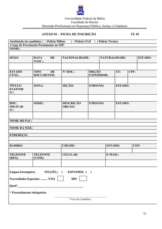 Universidade Federal da Bahia
Faculdade de Direito
Mestrado Profissional em Segurança Pública, Justiça e Cidadania
11
ANEXO 01 – FICHA DE INSCRIÇÃO FL 01
Instituição do candidato: ( ) Polícia Militar ( ) Polícia Civil ( ) Polícia Técnica
Cargo de Provimento Permanente na SSP:
NOME:
SEXO: DATA DE
NASC.:
NACIONALIDADE: NATURALIDADE: ESTADO:
ESTADO
CIVIL:
TIPO DE
DOCUMENTO:
Nº DOC.: ÓRGÃO
EXPEDIDOR:
UF: CPF:
TÍTULO
ELEITOR
Nº:
ZONA: SEÇÃO: EMISSÃO: ESTADO:
DOC.
MILITAR
Nº:
SÉRIE: DESCRIÇÃO
ORGÃO:
EMISSÃO: ESTADO:
NOME DO PAI :
NOME DA MÂE:
ENDEREÇO:
BAIRRO: CIDADE: ESTADO: CEP:
TELEFONE
(RES):
TELEFONE
(COM):
CELULAR: E-MAIL:
Língua Estrangeira: INGLÊS ( ) ESPANHOL ( )
Necessidades Especiais: ......... NÃO SIM
Qual?____________________________________________
* Preenchimento obrigatório
______________________________________
Visto do Candidato
 