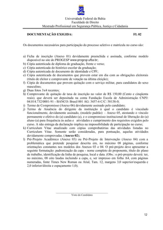 Universidade Federal da Bahia
Faculdade de Direito
Mestrado Profissional em Segurança Pública, Justiça e Cidadania
12
DOCUMENTAÇÃO EXIGIDA: FL 02
Os documentos necessários para participação do processo seletivo e matrícula no curso são:
a) Ficha de inscrição (Anexo 01) devidamente preenchida e assinada, conforme modelo
disponível no site do PROGESP www.progesp.ufba.br;
b) Cópia autenticada de diploma de graduação, frente e verso;
c) Cópia autenticada do histórico escolar da graduação;
d) Cópia autenticada de documento de identidade e CPF;
e) Cópia autenticada de documentos que provem estar em dia com as obrigações eleitorais
(título de eleitor e comprovante de votação na última eleição);
f) Cópia de documentos que provem quitação com o serviço militar, para candidatos do sexo
masculino;
g) Duas fotos 3x4 recentes;
h) Comprovante de quitação de taxa de inscrição no valor de R$ 150,00 (Cento e cinqüenta
reais). que deverá ser depositada na conta Fundação Escola de Administração CNPJ:
04.014.732/0001-91 - BANCO: Brasil 001 AG: 3457-6 C/C: 58138-0;
i) Termo de Compromisso (Anexo 06) devidamente assinado pelo candidato;
j) Termo de Anuência do dirigente da instituição à qual o candidato é vinculado
funcionalmente, devidamente assinado, (modelo padrão) – Anexo 05, atestando o vínculo
permanente e efetivo do (a) candidato (a), e o compromisso institucional de liberação do (a)
aluno (a) para frequência às aulas e atividades e cumprimento dos requisitos exigidos pelo
curso. A não entrega da declaração implica na impossibilidade de participação no curso;
k) Curriculum Vitae atualizado com cópias comprobatórias das atividades listadas no
Curriculum Vitae. Somente serão consideradas, para pontuação, aquelas atividades
devidamente comprovadas. (Anexo 02);
l) Pré-Projeto Acadêmico (Anexo 03) ou Pré-Projeto de Intervenção (Anexo 04) com a
problemática que pretende pesquisar descrita em, no máximo 08 páginas, conforme
orientações constantes nos modelos dos Anexos 03 e 04. O pré-projeto deve apresentar a
seguinte formatação: padronização da capa - nome completo do proponente, título do plano
de trabalho, identificação da linha de pesquisa, local e data. (Obs.: o pré-projeto deverá: ter,
no máximo, 08 oito laudas incluindo a capa, e, ser impresso em folha A4, com páginas
numeradas, fonte Times New Roman ou Arial, Tam. 12, margens 3,0 superior/esquerda e
2,0 inferior/direita e espaçamento 1,0);
______________________________________
Visto do Candidato
 