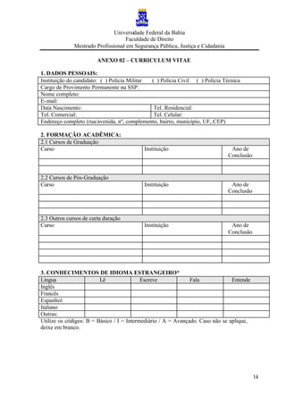 Universidade Federal da Bahia
Faculdade de Direito
Mestrado Profissional em Segurança Pública, Justiça e Cidadania
14
ANEXO 02 – CURRICULUM VITAE
1. DADOS PESSOAIS:
Instituição do candidato: ( ) Polícia Militar ( ) Polícia Civil ( ) Polícia Técnica
Cargo de Provimento Permanente na SSP:
Nome completo:
E-mail:
Data Nascimento: Tel. Residencial:
Tel. Comercial: Tel. Celular:
Endereço completo (rua/avenida, nº, complemento, bairro, município, UF, CEP)
2. FORMAÇÃO ACADÊMICA:
2.1 Cursos de Graduação
Curso Instituição Ano de
Conclusão
2.2 Cursos de Pós-Graduação
Curso Instituição Ano de
Conclusão
2.3 Outros cursos de curta duração
Curso Instituição Ano de
Conclusão
3. CONHECIMENTOS DE IDIOMA ESTRANGEIRO*
Língua Lê Escreve Fala Entende
Inglês
Francês
Espanhol
Italiano
Outras:
Utilize os códigos: B = Básico / I = Intermediário / A = Avançado. Caso não se aplique,
deixe em branco.
 
