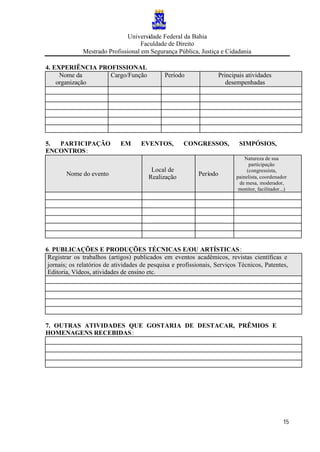 Universidade Federal da Bahia
Faculdade de Direito
Mestrado Profissional em Segurança Pública, Justiça e Cidadania
15
4. EXPERIÊNCIA PROFISSIONAL
Nome da
organização
Cargo/Função Período Principais atividades
desempenhadas
5. PARTICIPAÇÃO EM EVENTOS, CONGRESSOS, SIMPÓSIOS,
ENCONTROS:
Nome do evento
Local de
Realização
Período
Natureza de sua
participação
(congressista,
painelista, coordenador
de mesa, moderador,
monitor, facilitador...)
6. PUBLICAÇÕES E PRODUÇÕES TÉCNICAS E/OU ARTÍSTICAS:
Registrar os trabalhos (artigos) publicados em eventos acadêmicos, revistas científicas e
jornais; os relatórios de atividades de pesquisa e profissionais, Serviços Técnicos, Patentes,
Editoria, Vídeos, atividades de ensino etc.
7. OUTRAS ATIVIDADES QUE GOSTARIA DE DESTACAR, PRÊMIOS E
HOMENAGENS RECEBIDAS:
 