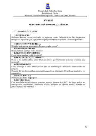 Universidade Federal da Bahia
Faculdade de Direito
Mestrado Profissional em Segurança Pública, Justiça e Cidadania
16
ANEXO 03
MODELO DE PRÉ-PROJETO ACADÊMICO
TÍTULO DO PRÉ-PROJETO
1)INTRODUÇÃO
Definição do tema e contextualização do objeto de estudo. Delimitação do foco da pesquisa
(temporal e espacial). Qual o problema de pesquisa? Quais as questões a serem respondidas?
2)JUSTIFICATIVA DO TEMA
Relevância do tema a ser estudado. Por que estudar o tema?
3) OBJETIVOS GERAIS
O que pretende alcançar com a pesquisa?
4)OBJETIVOS ESPECÍFICOS
Como operacionalizar o objetivo geral?
5) FUNDAMENTAÇÃO TEÓRICA
O que já foi escrito sobre o tema? Quais os autores que referenciam a questão levantada pela
pesquisa?
6) METODOLOGIA
Como investigar o tema? Definição dos tipos de metodologias e métodos a serem usados na
pesquisa.
Pesquisa do tipo bibliográfica, documental, descritiva, inferencial. Dê enfoque qualitativo ou
quantitativo.
7) CRONOGRAMA
Definição das etapas da pesquisa.
8) REFERÊNCIAS
Citar as referências utilizadas na pesquisa, segundo Normas da ABNT. As fontes podem ser
bibliográficas, documentais, estatísticas oficiais, pesquisas de opinião pública, matérias de
jornal impresso ou eletrônico.
 