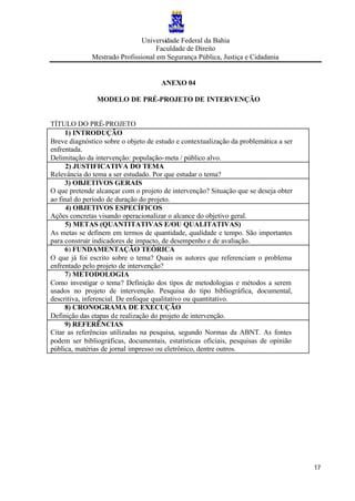Universidade Federal da Bahia
Faculdade de Direito
Mestrado Profissional em Segurança Pública, Justiça e Cidadania
17
ANEXO 04
MODELO DE PRÉ-PROJETO DE INTERVENÇÃO
TÍTULO DO PRÉ-PROJETO
1) INTRODUÇÃO
Breve diagnóstico sobre o objeto de estudo e contextualização da problemática a ser
enfrentada.
Delimitação da intervenção: população-meta / público alvo.
2) JUSTIFICATIVA DO TEMA
Relevância do tema a ser estudado. Por que estudar o tema?
3) OBJETIVOS GERAIS
O que pretende alcançar com o projeto de intervenção? Situação que se deseja obter
ao final do período de duração do projeto.
4) OBJETIVOS ESPECÍFICOS
Ações concretas visando operacionalizar o alcance do objetivo geral.
5) METAS (QUANTITATIVAS E/OU QUALITATIVAS)
As metas se definem em termos de quantidade, qualidade e tempo. São importantes
para construir indicadores de impacto, de desempenho e de avaliação.
6) FUNDAMENTAÇÃO TEÓRICA
O que já foi escrito sobre o tema? Quais os autores que referenciam o problema
enfrentado pelo projeto de intervenção?
7) METODOLOGIA
Como investigar o tema? Definição dos tipos de metodologias e métodos a serem
usados no projeto de intervenção. Pesquisa do tipo bibliográfica, documental,
descritiva, inferencial. De enfoque qualitativo ou quantitativo.
8) CRONOGRAMA DE EXECUÇÃO
Definição das etapas de realização do projeto de intervenção.
9) REFERÊNCIAS
Citar as referências utilizadas na pesquisa, segundo Normas da ABNT. As fontes
podem ser bibliográficas, documentais, estatísticas oficiais, pesquisas de opinião
pública, matérias de jornal impresso ou eletrônico, dentre outros.
 
