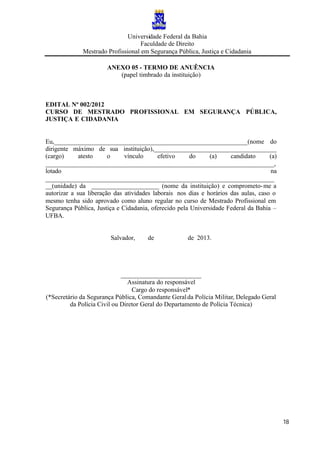Universidade Federal da Bahia
Faculdade de Direito
Mestrado Profissional em Segurança Pública, Justiça e Cidadania
18
ANEXO 05 - TERMO DE ANUÊNCIA
(papel timbrado da instituição)
EDITAL Nº 002/2012
CURSO DE MESTRADO PROFISSIONAL EM SEGURANÇA PÚBLICA,
JUSTIÇA E CIDADANIA
Eu,____________________________________________________________(nome do
dirigente máximo de sua instituição),______________________________________
(cargo) atesto o vínculo efetivo do (a) candidato (a)
_______________________________________________________________________,
lotado na
_______________________________________________________________________
__(unidade) da _____________________ (nome da instituição) e comprometo-me a
autorizar a sua liberação das atividades laborais nos dias e horários das aulas, caso o
mesmo tenha sido aprovado como aluno regular no curso de Mestrado Profissional em
Segurança Pública, Justiça e Cidadania, oferecido pela Universidade Federal da Bahia –
UFBA.
Salvador, de de 2013.
_________________________
Assinatura do responsável
Cargo do responsável*
(*Secretário da Segurança Pública, Comandante Geralda Polícia Militar, Delegado Geral
da Polícia Civil ou Diretor Geral do Departamento de Polícia Técnica)
 