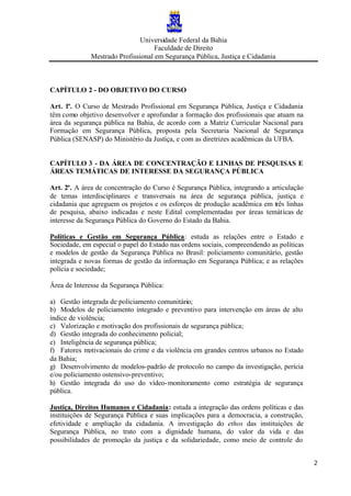 Universidade Federal da Bahia
Faculdade de Direito
Mestrado Profissional em Segurança Pública, Justiça e Cidadania
2
CAPÍTULO 2 - DO OBJETIVO DO CURSO
Art. 1º. O Curso de Mestrado Profissional em Segurança Pública, Justiça e Cidadania
têm como objetivo desenvolver e aprofundar a formação dos profissionais que atuam na
área da segurança pública na Bahia, de acordo com a Matriz Curricular Nacional para
Formação em Segurança Pública, proposta pela Secretaria Nacional de Segurança
Pública (SENASP) do Ministério da Justiça, e com as diretrizes acadêmicas da UFBA.
CAPÍTULO 3 - DA ÁREA DE CONCENTRAÇÃO E LINHAS DE PESQUISAS E
ÁREAS TEMÁTICAS DE INTERESSE DA SEGURANÇA PÚBLICA
Art. 2º. A área de concentração do Curso é Segurança Pública, integrando a articulação
de temas interdisciplinares e transversais na área de segurança pública, justiça e
cidadania que agreguem os projetos e os esforços de produção acadêmica em três linhas
de pesquisa, abaixo indicadas e neste Edital complementadas por áreas temáticas de
interesse da Segurança Pública do Governo do Estado da Bahia.
Políticas e Gestão em Segurança Pública: estuda as relações entre o Estado e
Sociedade, em especial o papel do Estado nas ordens sociais, compreendendo as políticas
e modelos de gestão da Segurança Pública no Brasil: policiamento comunitário, gestão
integrada e novas formas de gestão da informação em Segurança Pública; e as relações
polícia e sociedade;
Área de Interesse da Segurança Pública:
a) Gestão integrada de policiamento comunitário;
b) Modelos de policiamento integrado e preventivo para intervenção em áreas de alto
índice de violência;
c) Valorização e motivação dos profissionais de segurança pública;
d) Gestão integrada do conhecimento policial;
e) Inteligência de segurança pública;
f) Fatores motivacionais do crime e da violência em grandes centros urbanos no Estado
da Bahia;
g) Desenvolvimento de modelos-padrão de protocolo no campo da investigação, perícia
e/ou policiamento ostensivo-preventivo;
h) Gestão integrada do uso do vídeo-monitoramento como estratégia de segurança
pública.
Justiça, Direitos Humanos e Cidadania: estuda a integração das ordens políticas e das
instituições de Segurança Pública e suas implicações para a democracia, a construção,
efetividade e ampliação da cidadania. A investigação do ethos das instituições de
Segurança Pública, no trato com a dignidade humana, do valor da vida e das
possibilidades de promoção da justiça e da solidariedade, como meio de controle do
 