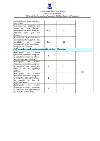 Universidade Federal da Bahia
Faculdade de Direito
Mestrado Profissional em Segurança Pública, Justiça e Cidadania
22
ministrado em áreas afins (por
ano letivo).
Atividade de docência em
curso de curta duração,
ministrado em áreas afins por
semestre letivo (por ano
letivo).
0,5 5
Exercício de cargo de direção e
assessoramento superior, nas
atividades da gestão
administrativa ou operacional,
ocupado por semestre.
2,0 10
3. Formação complementar (pontuação máxima: 20 pontos)
Participação em eventos
(palestras, seminário, simpósio
e correlatos) como ouvinte na
área de segurança pública.
2 4
Participação em eventos
(palestras, seminário, simpósio
e correlatos) como ouvinte, em
área a fim da segurança
pública.
1 2
Participação em eventos
(palestras, seminário, simpósio
e correlatos) com apresentação
de trabalho na área de
segurança pública.
2 4
Participação em eventos
(palestras, seminário, simpósio
e correlatos) com apresentação
de trabalho na área a fim.
1 2
20
 