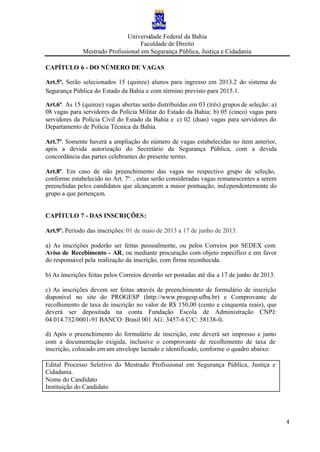 Universidade Federal da Bahia
Faculdade de Direito
Mestrado Profissional em Segurança Pública, Justiça e Cidadania
4
CAPÍTULO 6 - DO NÚMERO DE VAGAS
Art.5º. Serão selecionados 15 (quinze) alunos para ingresso em 2013.2 do sistema de
Segurança Pública do Estado da Bahia e com término previsto para 2015.1.
Art.6º. As 15 (quinze) vagas abertas serão distribuídas em 03 (três) grupos de seleção: a)
08 vagas para servidores da Polícia Militar do Estado da Bahia; b) 05 (cinco) vagas para
servidores da Polícia Civil do Estado da Bahia e c) 02 (duas) vagas para servidores do
Departamento de Polícia Técnica da Bahia.
Art.7º. Somente haverá a ampliação do número de vagas estabelecidas no item anterior,
após a devida autorização do Secretário da Segurança Pública, com a devida
concordância das partes celebrantes do presente termo.
Art.8º. Em caso de não preenchimento das vagas no respectivo grupo de seleção,
conforme estabelecido no Art. 7º. , estas serão consideradas vagas remanescentes a serem
preenchidas pelos candidatos que alcançarem a maior pontuação, independentemente do
grupo a que pertençam.
CAPÍTULO 7 - DAS INSCRIÇÕES:
Art.9º. Período das inscrições: 01 de maio de 2013 a 17 de junho de 2013.
a) As inscrições poderão ser feitas pessoalmente, ou pelos Correios por SEDEX com
Aviso de Recebimento - AR, ou mediante procuração com objeto específico e em favor
do responsável pela realização da inscrição, com firma reconhecida.
b) As inscrições feitas pelos Correios deverão ser postadas até dia a 17 de junho de 2013.
c) As inscrições devem ser feitas através de preenchimento de formulário de inscrição
disponível no site do PROGESP (http://www.progesp.ufba.br) e Comprovante de
recolhimento de taxa de inscrição no valor de R$ 150,00 (cento e cinquenta reais), que
deverá ser depositada na conta Fundação Escola de Administração CNPJ:
04.014.732/0001-91 BANCO: Brasil 001 AG: 3457-6 C/C: 58138-0.
d) Após o preenchimento do formulário de inscrição, este deverá ser impresso e junto
com a documentação exigida, inclusive o comprovante de recolhimento de taxa de
inscrição, colocado em um envelope lacrado e identificado, conforme o quadro abaixo:
Edital Processo Seletivo do Mestrado Profissional em Segurança Pública, Justiça e
Cidadania.
Nome do Candidato
Instituição do Candidato
 