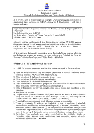 Universidade Federal da Bahia
Faculdade de Direito
Mestrado Profissional em Segurança Pública, Justiça e Cidadania
5
e) O envelope com a documentação da inscrição deverá ser entregue pessoalmente ou
encaminhada pelos Correios, por SEDEX, com Aviso de Recebimento – AR, para o
seguinte endereço:
Programa de Estudos, Pesquisas e Formação em Políticas e Gestão de Segurança Pública
- PROGESP.
Escola de Administração da UFBA
Av. Reitor Miguel Calmon, s/n Vale do Canela s/n. 3º andar Sala 27
Salvador – Bahia - CEP: 40110-903
f) Comprovante de recolhimento de taxa de inscrição no valor de R$ 150,00 (cento e
cinqüenta reais), que deverá ser depositada na conta Fundação Escola de Administração
CNPJ: 04.014.732/0001-91 BANCO: Brasil 001 AG: 3457-6 C/C: 581380- O
comprovante deve ser anexado a Ficha de Inscrição.
g) A formalização da inscrição implicará no aceite das condições do processo seletivo e
das decisões que possam ser tomadas em casos omissos pelo Colegiado do Curso de
Mestrado Profissional em Segurança Pública, Justiça e Cidadania.
CAPÍTULO 8 – DOCUMENTAÇÃO EXIGIDA
Art.10. Os documentos necessários para inscrição no processo seletivo são os seguintes:
a) Ficha de inscrição (Anexo 01) devidamente preenchida e assinada, conforme modelo
disponível no site do PROGESP www.progesp.ufba.br;
b) Cópia autenticada de diploma de graduação, frente e verso;
c) Cópia autenticada do histórico escolar da graduação;
d) Cópia autenticada de documento de identidade e CPF;
e) Cópia autenticada de documentos que provem estar em dia com as obrigações eleitorais
(título de eleitor e comprovante de votação na última eleição);
f) Cópia de documentos que provem quitação com o serviço militar, para candidatos do sexo
masculino;
g) Duas fotos 3x4 recentes;
h) Comprovante de quitação de taxa de inscrição no valor de R$ 150,00 (Cento e cinqüenta
reais). que deverá ser depositada na conta Fundação Escola de Administração CNPJ:
04.014.732/0001-91 - BANCO: Brasil 001 AG: 3457-6 C/C: 58138-0;
i) Termo de Compromisso (Anexo 06) devidamente assinado pelo candidato;
j) Termo de Anuência do dirigente da instituição à qual o candidato é vinculado
funcionalmente, devidamente assinado, (modelo padrão) – Anexo 05, atestando o vínculo
permanente e efetivo do (a) candidato (a), e o compromisso institucional de liberação do (a)
aluno (a) para frequência às aulas e atividades e cumprimento dos requisitos exigidos pelo
curso. A não entrega da declaração implica na impossibilidade de participação no curso;
k) Curriculum Vitae atualizado com cópias comprobatórias das atividades listadas no
Curriculum Vitae. Somente serão consideradas, para pontuação, aquelas atividades
devidamente comprovadas. (Anexo 02);
 