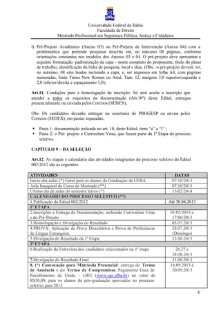 Universidade Federal da Bahia
Faculdade de Direito
Mestrado Profissional em Segurança Pública, Justiça e Cidadania
6
l) Pré-Projeto Acadêmico (Anexo 03) ou Pré-Projeto de Intervenção (Anexo 04) com a
problemática que pretende pesquisar descrita em, no máximo 08 páginas, conforme
orientações constantes nos modelos dos Anexos 03 e 04. O pré-projeto deve apresentar a
seguinte formatação: padronização da capa - nome completo do proponente, título do plano
de trabalho, identificação da linha de pesquisa, local e data. (Obs.: o pré-projeto deverá: ter,
no máximo, 08 oito laudas incluindo a capa, e, ser impresso em folha A4, com páginas
numeradas, fonte Times New Roman ou Arial, Tam. 12, margens 3,0 superior/esquerda e
2,0 inferior/direita e espaçamento 1,0);
Art.11. Condições para a homologação da inscrição: Só será aceita a inscrição que
atender a todos os requisitos da documentação (Art.10º) deste Edital, entregue
presencialmente ou enviada pelos Correios (SEDEX),
Obs. Os candidatos deverão entregar na secretaria do PROGESP ou enviar pelos
Correios (SEDEX), em pastas separadas:
§ Pasta 1: documentação indicada no art. 10, deste Edital, itens “a” a “i” ;
§ Pasta 2: o Pré- projeto e Curriculum Vitae, que fazem parte da 1ª Etapa do processo
seletivo.
CAPÍTULO 9 – DA SELEÇÃO
Art.12. As etapas e calendário das atividades integrantes do processo seletivo do Edital
002/2012 são as seguintes:
ATIVIDADES DATAS
Início das aulas (*) Geral para os alunos da Graduação da UFBA 07/10/2013
Aula Inaugural do Curso de Mestrado (**) 07/10/2013
Último dia de aulas do semestre letivo (*) 15/02/2014
CALENDÁRIO DO PROCESSO SELETIVO (**)
1.Publicação do Edital 002/2012 Até 30.04.2013
1ª ETAPA
2.Inscrições e Entrega da Documentação, incluindo Curriculum Vitae
e do Pré-Projeto
01/05/2013 a
17/06/2013
3.Homologação e Divulgação do Resultado 05.07.2013
4.PROVA: Aplicação da Prova Dissertativa e Prova de Proficiência
de Língua Estrangeira.
28.07.2013
(Domingo)
5.Divulgação do Resultado da 1ª Etapa 23.08.2013
2ª ETAPA
6.Realização da Entrevista dos candidatos selecionados na 1ª etapa 26,27 e
28.08.2013
7.Divulgação do Resultado Final 31.08.2013
8. (*) Convocação para Matrícula Presencial: entrega do Termo
de Anuência e do Termo de Compromisso, Pagamento Guia de
Recolhimento da União – GRU (www.sgc.ufba.br) no valor de
R$30,00, para os alunos da pós-graduação aprovados no processo
seletivo para 2013.
16.09.2013 à
20.09.2013
 