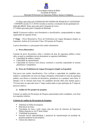 Universidade Federal da Bahia
Faculdade de Direito
Mestrado Profissional em Segurança Pública, Justiça e Cidadania
7
(*) Datas aprovadas pelo CONSELHO DE ENSINO DE PESQUISA E EXTENSÂO
- CONSEPE (sessão 23.11.2010) Consulte as normas e resoluções da pós-graduação em
www.sgc.ufba.br. Datas aprovadas pelo Colegiado do Curso.
(**) Datas aprovados pelo Colegiado do Mestrado
Art.13. O processo seletivo será eliminatório e classificatório, compreendendo as etapas
organizadas da seguinte forma:
1ª Etapa – Prova Dissertativa, Prova de Proficiência de Língua Estrangeira (Inglês ou
Espanhol), Análise de Curriculum Vitae e Pré-projeto de Pesquisa.
A prova dissertativa e o pré-projeto têm caráter eliminatório.
a) Prova Dissertativa:
Consiste de prova dissertativa sobre a temática da área de segurança pública e áreas
afins, na qual os candidatos devem demonstrar as seguintes habilidades:
§ Capacidade de análise e síntese;
§ Capacidade de argumentação;
§ Capacidade de escrever com clareza, coerência e concisão, respeitando as normas
gramaticais e ortográficas.
b) Prova de Proficiência de Língua Estrangeira (Inglês ou Espanhol)
Esta prova tem caráter classificatório. Visa verificar a capacidade do candidato para
traduzir e compreender um texto em língua estrangeira relacionado ao tema da segurança
publica, sem direito a consultas de dicionários, gramáticas ou a qualquer outra fonte. A
duração é de no máximo duas horas. Os candidatos deverão obter nota mínima igual a
7,0 (sete) para ser aprovado nesta 1ª etapa credenciando-se para participar da 2ª etapa do
processo seletivo.
c) Análise do Pré-projeto de pesquisa
Consiste na análise do Pré-projeto de Pesquisa apresentados pelos candidatos, com base
nos seguintes critérios:
Critérios de Análise do Pré-projeto de Pesquisa:
§ Aderência às linhas de pesquisa;
§ Relevância do tema;
§ Vinculação do tema a pelo menos uma das áreas de interesse da Segurança
Pública disposta no Art.2º deste Edital;
§ Viabilidade da proposta;
§ Inserção Social (aplicabilidade e potencial de transformação do resultado da
pesquisa proposta no pré-projeto);
§ Clareza dos objetivos;
 