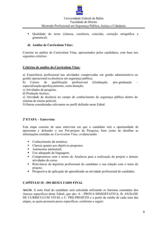 Universidade Federal da Bahia
Faculdade de Direito
Mestrado Profissional em Segurança Pública, Justiça e Cidadania
8
§ Qualidade do texto (clareza, coerência, concisão, correção ortográfica e
gramatical).
d) Análise de Curriculum Vitae:
Consiste na análise do Curriculum Vitae, apresentados pelos candidatos, com base nos
seguintes critérios:
Critérios de análise do Curriculum Vitae:
a) Experiência profissional nas atividades comprovadas em gestão administrativa ou
gestão operacional ou docência em segurança pública;
b) Cursos de qualificação profissional (Graduação, pós-graduação –
especialização/aperfeiçoamento; curta duração;
c) Atividades de pesquisa;
d) Produção técnica;
e) Atividade de docência no campo do conhecimento de segurança pública dentro do
sistema de ensino policial;
f) Outras consideradas relevantes no perfil definido neste Edital.
2ª ETAPA – Entrevista
Esta etapa consiste de uma entrevista em que o candidato terá a oportunidade de
apresentar e defender o seu Pré-projeto de Pesquisa, bem como de detalhar as
informações contidas no Curriculum Vitae, evidenciando:
§ Conhecimento da temática;
§ Clareza quanto aos objetivos propostos
§ Autonomia intelectual;
§ Uso adequado da linguagem;
§ Compromisso com o termo de Anuência para a realização do projeto e demais
atividades do curso.
§ Relevância da trajetória profissional do candidato e sua relação com o tema do
projeto;
§ Perspectiva de aplicação do aprendizado na atividade profissional do candidato.
CAPÍTULO 10 - DO RESULTADO FINAL
Art.14. A nota final do candidato será calculada utilizando os baremas constantes dos
Anexos específicos deste Edital, que são: A - PROVA DISSERTATIVA; B: ANÁLISE
DE CURRICULUM VITAE e C: PRÉ-PROJETO e a partir da média de cada uma das
etapas, as quais possuem pesos específicos, conforme a seguir:
 