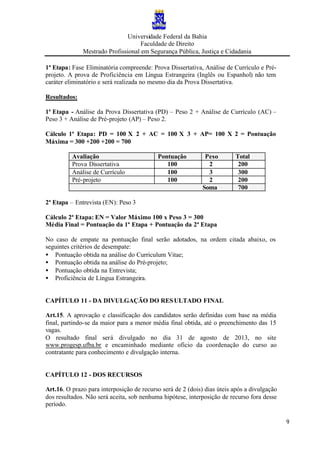Universidade Federal da Bahia
Faculdade de Direito
Mestrado Profissional em Segurança Pública, Justiça e Cidadania
9
1ª Etapa: Fase Eliminatória compreende: Prova Dissertativa, Análise de Currículo e Pré-
projeto. A prova de Proficiência em Língua Estrangeira (Inglês ou Espanhol) não tem
caráter eliminatório e será realizada no mesmo dia da Prova Dissertativa.
Resultados:
1ª Etapa - Análise da Prova Dissertativa (PD) – Peso 2 + Análise de Currículo (AC) –
Peso 3 + Análise de Pré-projeto (AP) – Peso 2.
Cálculo 1ª Etapa: PD = 100 X 2 + AC = 100 X 3 + AP= 100 X 2 = Pontuação
Máxima = 300 +200 +200 = 700
Avaliação Pontuação Peso Total
Prova Dissertativa 100 2 200
Análise de Currículo 100 3 300
Pré-projeto 100 2 200
Soma 700
2ª Etapa – Entrevista (EN): Peso 3
Cálculo 2ª Etapa: EN = Valor Máximo 100 x Peso 3 = 300
Média Final = Pontuação da 1ª Etapa + Pontuação da 2ª Etapa
No caso de empate na pontuação final serão adotados, na ordem citada abaixo, os
seguintes critérios de desempate:
• Pontuação obtida na análise do Curriculum Vitae;
• Pontuação obtida na análise do Pré-projeto;
• Pontuação obtida na Entrevista;
• Proficiência de Língua Estrangeira.
CAPÍTULO 11 - DA DIVULGAÇÃO DO RESULTADO FINAL
Art.15. A aprovação e classificação dos candidatos serão definidas com base na média
final, partindo-se da maior para a menor média final obtida, até o preenchimento das 15
vagas.
O resultado final será divulgado no dia 31 de agosto de 2013, no site
www.progesp.ufba.br e encaminhado mediante oficio da coordenação do curso ao
contratante para conhecimento e divulgação interna.
CAPÍTULO 12 - DOS RECURSOS
Art.16. O prazo para interposição de recurso será de 2 (dois) dias úteis após a divulgação
dos resultados. Não será aceita, sob nenhuma hipótese, interposição de recurso fora desse
período.
 