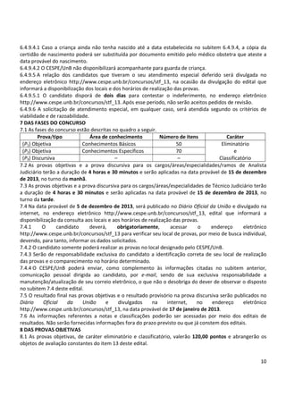 6.4.9.4.1 Caso a criança ainda não tenha nascido até a data estabelecida no subitem 6.4.9.4, a cópia da
certidão de nascimento poderá ser substituída por documento emitido pelo médico obstetra que ateste a
data provável do nascimento.
6.4.9.4.2 O CESPE/UnB não disponibilizará acompanhante para guarda de criança.
6.4.9.5 A relação dos candidatos que tiveram o seu atendimento especial deferido será divulgada no
endereço eletrônico http://www.cespe.unb.br/concursos/stf_13, na ocasião da divulgação do edital que
informará a disponibilização dos locais e dos horários de realização das provas.
6.4.9.5.1 O candidato disporá de dois dias para contestar o indeferimento, no endereço eletrônico
http://www.cespe.unb.br/concursos/stf_13. Após esse período, não serão aceitos pedidos de revisão.
6.4.9.6 A solicitação de atendimento especial, em qualquer caso, será atendida segundo os critérios de
viabilidade e de razoabilidade.
7 DAS FASES DO CONCURSO
7.1 As fases do concurso estão descritas no quadro a seguir.
Prova/tipo
Área de conhecimento
Número de itens
Caráter
(P1) Objetiva
Conhecimentos Básicos
50
Eliminatório
(P2) Objetiva
Conhecimentos Específicos
70
e
(P3) Discursiva
–
–
Classificatório
7.2 As provas objetivas e a prova discursiva para os cargos/áreas/especialidades/ramos de Analista
Judiciário terão a duração de 4 horas e 30 minutos e serão aplicadas na data provável de 15 de dezembro
de 2013, no turno da manhã.
7.3 As provas objetivas e a prova discursiva para os cargos/áreas/especialidades de Técnico Judiciário terão
a duração de 4 horas e 30 minutos e serão aplicadas na data provável de 15 de dezembro de 2013, no
turno da tarde.
7.4 Na data provável de 5 de dezembro de 2013, será publicado no Diário Oficial da União e divulgado na
internet, no endereço eletrônico http://www.cespe.unb.br/concursos/stf_13, edital que informará a
disponibilização da consulta aos locais e aos horários de realização das provas.
7.4.1
O
candidato
deverá,
obrigatoriamente,
acessar
o
endereço
eletrônico
http://www.cespe.unb.br/concursos/stf_13 para verificar seu local de provas, por meio de busca individual,
devendo, para tanto, informar os dados solicitados.
7.4.2 O candidato somente poderá realizar as provas no local designado pelo CESPE/UnB.
7.4.3 Serão de responsabilidade exclusiva do candidato a identificação correta de seu local de realização
das provas e o comparecimento no horário determinado.
7.4.4 O CESPE/UnB poderá enviar, como complemento às informações citadas no subitem anterior,
comunicação pessoal dirigida ao candidato, por e-mail, sendo de sua exclusiva responsabilidade a
manutenção/atualização de seu correio eletrônico, o que não o desobriga do dever de observar o disposto
no subitem 7.4 deste edital.
7.5 O resultado final nas provas objetivas e o resultado provisório na prova discursiva serão publicados no
Diário
Oficial
da
União
e
divulgados
na
internet,
no
endereço
eletrônico
http://www.cespe.unb.br/concursos/stf_13, na data provável de 17 de janeiro de 2013.
7.6 As informações referentes a notas e classificações poderão ser acessadas por meio dos editais de
resultados. Não serão fornecidas informações fora do prazo previsto ou que já constem dos editais.
8 DAS PROVAS OBJETIVAS
8.1 As provas objetivas, de caráter eliminatório e classificatório, valerão 120,00 pontos e abrangerão os
objetos de avaliação constantes do item 13 deste edital.
10

 