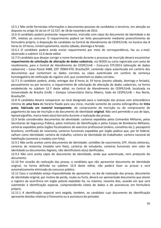 12.5.1 Não serão fornecidas informações e documentos pessoais de candidatos a terceiros, em atenção ao
disposto no artigo 31 da Lei nº 12.527, de 18 de novembro de 2011.
12.6 O candidato poderá protocolar requerimento, instruído com cópia do documento de identidade e do
CPF, relativo ao concurso. O requerimento poderá ser feito pessoalmente mediante preenchimento de
formulário próprio, à disposição do candidato na Central de Atendimento do CESPE/UnB, no horário das 8
horas às 19 horas, ininterruptamente, exceto sábado, domingo e feriado.
12.6.1 O candidato poderá ainda enviar requerimento por meio de correspondência, fax ou e-mail,
observado o subitem 12.4 deste edital.
12.7 O candidato que desejar corrigir o nome fornecido durante o processo de inscrição deverá encaminhar
requerimento de solicitação de alteração de dados cadastrais, via SEDEX ou carta registrada com aviso de
recebimento, para a Central de Atendimento do CESPE/UnB – Concurso STF/2013 (alteração de dados
cadastrais) – Caixa Postal 4488, CEP 70904-970, Brasília/DF, contendo cópia autenticada em cartório dos
documentos que contenham os dados corretos ou cópia autenticada em cartório da sentença
homologatória de retificação do registro civil, que contenham os dados corretos.
12.7.1 O candidato poderá, ainda, entregar das 8 horas às 19 horas (exceto sábado, domingo e feriado),
pessoalmente ou por terceiro, o requerimento de solicitação de alteração de dados cadastrais, na forma
estabelecida no subitem 12.7 deste edital, na Central de Atendimento do CESPE/UnB, localizada na
Universidade de Brasília (UnB) – Campus Universitário Darcy Ribeiro, Sede do CESPE/UnB – Asa Norte,
Brasília/DF.
12.8 O candidato deverá comparecer ao local designado para a realização das provas com antecedência
mínima de uma hora do horário fixado para seu início, munido somente de caneta esferográfica de tinta
preta, fabricada em material transparente, do comprovante de inscrição ou do comprovante de
pagamento da taxa de inscrição e do documento de identidade original. Não será permitido o uso de lápis,
lapiseira/grafite, marca-texto e(ou) borracha durante a realização das provas.
12.9 Serão considerados documentos de identidade: carteiras expedidas pelos Comandos Militares, pelas
Secretarias de Segurança Pública, pelos Institutos de Identificação e pelos Corpos de Bombeiros Militares;
carteiras expedidas pelos órgãos fiscalizadores de exercício profissional (ordens, conselhos etc.); passaporte
brasileiro; certificado de reservista; carteiras funcionais expedidas por órgão público que, por lei federal,
valham como identidade; carteira de trabalho; carteira de identidade do trabalhador; carteira nacional de
habilitação (somente o modelo com foto).
12.9.1 Não serão aceitos como documentos de identidade: certidões de nascimento, CPF, títulos eleitorais,
carteiras de motorista (modelo sem foto), carteiras de estudante, carteiras funcionais sem valor de
identidade ou documentos ilegíveis, não identificáveis e(ou) danificados.
12.9.2 Não será aceita cópia do documento de identidade, ainda que autenticada, nem protocolo do
documento.
12.10 Por ocasião da realização das provas, o candidato que não apresentar documento de identidade
original, na forma definida no subitem 12.9 deste edital, não poderá fazer as provas e será
automaticamente eliminado do concurso público.
12.11 Caso o candidato esteja impossibilitado de apresentar, no dia de realização das provas, documento
de identidade original, por motivo de perda, roubo ou furto, deverá ser apresentado documento que ateste
o registro da ocorrência em órgão policial expedido há, no máximo, noventa dias, ocasião em que será
submetido à identificação especial, compreendendo coleta de dados e de assinaturas em formulário
próprio.
12.11.1 A identificação especial será exigida, também, ao candidato cujo documento de identificação
apresente dúvidas relativas à fisionomia ou à assinatura do portador.
16

 