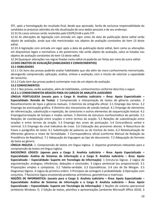 STF, após a homologação do resultado final, desde que aprovado. Serão de exclusiva responsabilidade do
candidato os prejuízos advindos da não atualização de seus dados pessoais e de seu endereço.
12.31 Os casos omissos serão resolvidos pelo CESPE/UnB e pelo STF.
12.32 As alterações de legislação com entrada em vigor antes da data de publicação deste edital serão
objeto de avaliação, ainda que não mencionadas nos objetos de avaliação constantes do item 13 deste
edital.
12.33 A legislação com entrada em vigor após a data de publicação deste edital, bem como as alterações
em dispositivos legais e normativos a ele posteriores não serão objeto de avaliação, salvo se listadas nos
objetos de avaliação constantes do item 13 deste edital.
12.34 Quaisquer alterações nas regras fixadas neste edital só poderão ser feitas por meio de outro edital.
13 DOS OBJETOS DE AVALIAÇÃO (HABILIDADES E CONHECIMENTOS)
13.1 HABILIDADES
13.1.1 Os itens das provas poderão avaliar habilidades que vão além do mero conhecimento memorizado,
abrangendo compreensão, aplicação, análise, síntese e avaliação, com o intuito de valorizar a capacidade
de raciocínio.
13.1.2 Cada item das provas poderá contemplar mais de um objeto de avaliação.
13.2 CONHECIMENTOS
13.2.1 Nas provas, serão avaliados, além de habilidades, conhecimentos conforme descritos a seguir.
13.2.1.1 CONHECIMENTOS BÁSICOS PARA OS CARGOS DE ANALISTA JUDICIÁRIO
LÍNGUA PORTUGUESA (exceto para o Cargo 8: Analista Judiciário – Área: Apoio Especializado –
Especialidade: Revisão de Texto): 1 Compreensão e interpretação de textos de gêneros variados. 2
Reconhecimento de tipos e gêneros textuais. 3 Domínio da ortografia oficial. 3.1 Emprego das letras. 3.2
Emprego da acentuação gráfica. 4 Domínio dos mecanismos de coesão textual. 4.1 Emprego de elementos
de referenciação, substituição e repetição, de conectores e outros elementos de sequenciação textual. 4.2
Emprego/correlação de tempos e modos verbais. 5 Domínio da estrutura morfossintática do período. 5.1
Relações de coordenação entre orações e entre termos da oração. 5.2 Relações de subordinação entre
orações e entre termos da oração. 5.3 Emprego dos sinais de pontuação. 5.4 Concordância verbal e
nominal. 5.5 Emprego do sinal indicativo de crase. 5.6 Colocação dos pronomes átonos. 6 Reescritura de
frases e parágrafos do texto. 6.1 Substituição de palavras ou de trechos de texto. 6.2 Retextualização de
diferentes gêneros e níveis de formalidade. 7 Correspondência oficial (conforme Manual de Redação da
Presidência da República). 7.1 Adequação da linguagem ao tipo de documento. 7.2 Adequação do formato
do texto ao gênero.
LÍNGUA INGLESA: 1. Compreensão de textos em língua inglesa. 2. Aspectos gramaticais relevantes para a
compreensão de textos em língua inglesa.
RACIOCÍNIO LÓGICO: (apenas para o Cargo 2: Analista Judiciário – Área: Apoio Especializado –
Especialidade: Análise de Sistemas de Informação e o Cargo 9: Analista Judiciário – Área: Apoio
Especializado – Especialidade: Suporte em Tecnologia da Informação): 1 Estruturas lógicas. 2 Lógica de
argumentação: analogias, inferências, deduções e conclusões. 3 Lógica sentencial (ou proposicional). 3.1
Proposições simples e compostas. 3.2 Tabelas-verdade. 3.3 Equivalências. 3.4 Leis de De Morgan. 3.5
Diagramas lógicos. 4 Lógica de primeira ordem. 5 Princípios de contagem e probabilidade. 6 Operações com
conjuntos. 7 Raciocínio lógico envolvendo problemas aritméticos, geométricos e matriciais.
NOÇÕES DE INFORMÁTICA: (exceto para o Cargo 2: Analista Judiciário – Área: Apoio Especializado –
Especialidade: Análise de Sistemas de Informação e o Cargo 9: Analista Judiciário – Área: Apoio
Especializado – Especialidade: Suporte em Tecnologia da Informação): 1 Noções de sistema operacional
(ambiente Windows 7). 2 Edição de textos, planilhas e apresentações (ambiente Microsoft Office 2010). 3
19

 
