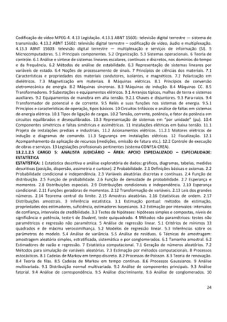 Codificação de vídeo MPEG-4. 4.13 Legislação. 4.13.1 ABNT 15601: televisão digital terrestre — sistema de
transmissão. 4.13.2 ABNT 15602: televisão digital terrestre – codificação de vídeo, áudio e multiplexação.
4.13.3 ABNT 15603: televisão digital terrestre — multiplexação e serviços de informação (SI). 5
Microcomputadores. 5.1 Principais componentes. 5.2 Organização. 5.3 Sistemas operacionais. 6 Teoria de
controle. 6.1 Análise e síntese de sistemas lineares escalares, contínuos e discretos, nos domínios do tempo
e da frequência. 6.2 Métodos de análise de estabilidade. 6.3 Representação de sistemas lineares por
variáveis de estado. 6.4 Noções de processamento de sinais. 7 Princípios de ciências dos materiais. 7.1
Características e propriedades dos materiais condutores, isolantes, e magnéticos. 7.2 Polarização em
dielétricos. 7.3 Magnetização em materiais. 8 Máquinas elétricas. 8.1 Princípios de conversão
eletromecânica de energia. 8.2 Máquinas síncronas. 8.3 Máquinas de indução. 8.4 Máquinas CC. 8.5
Transformadores. 9 Subestações e equipamentos elétricos. 9.1 Arranjos típicos, malhas de terra e sistemas
auxiliares. 9.2 Equipamentos de manobra em alta tensão. 9.2.1 Chaves e disjuntores. 9.3 Para-raios. 9.4
Transformador de potencial e de corrente. 9.5 Relés e suas funções nos sistemas de energia. 9.5.1
Princípios e características de operação, tipos básicos. 10 Circuitos trifásicos e análise de faltas em sistemas
de energia elétrica. 10.1 Tipos de ligação de cargas. 10.2 Tensão, corrente, potência, e fator de potência em
circuitos equilibrados e desequilibrados. 10.3 Representação de sistemas em “por unidade” (pu). 10.4
Componentes simétricos e faltas simétricas e assimétricas. 11 Instalações elétricas em baixa tensão. 11.1
Projeto de instalações prediais e industriais. 11.2 Acionamentos elétricos. 11.2.1 Motores elétricos de
indução e diagramas de comando. 11.3 Segurança em instalações elétricas. 12 Fiscalização. 12.1
Acompanhamento da aplicação de recursos (medições, emissão de fatura etc.). 12.2 Controle de execução
de obras e serviços. 13 Legislações profissionais pertinentes (sistema CONFEA-CREA).
13.2.1.2.5 CARGO 5: ANALISTA JUDICIÁRIO – ÁREA: APOIO ESPECIALIZADO – ESPECIALIDADE:
ESTATÍSTICA
ESTATÍSTICA: 1 Estatística descritiva e análise exploratória de dados: gráficos, diagramas, tabelas, medidas
descritivas (posição, dispersão, assimetria e curtose). 2 Probabilidade. 2.1 Definições básicas e axiomas. 2.2
Probabilidade condicional e independência. 2.3 Variáveis aleatórias discretas e contínuas. 2.4 Função de
distribuição. 2.5 Função de probabilidade. 2.6 Função de densidade de probabilidade. 2.7 Esperança e
momentos. 2.8 Distribuições especiais. 2.9 Distribuições condicionais e independência. 2.10 Esperança
condicional. 2.11 Funções geradoras de momentos. 2.12 Transformação de variáveis. 2.13 Leis dos grandes
números. 2.14 Teorema central do limite. 2.15 Amostras aleatórias. 2.16 Estatísticas de ordem. 2.17
Distribuições amostrais. 3 Inferência estatística. 3.1 Estimação pontual: métodos de estimação,
propriedades dos estimadores, suficiência, estimadores bayesianos. 3.2 Estimação por intervalos: intervalos
de confiança, intervalos de credibilidade. 3.3 Testes de hipóteses: hipóteses simples e compostas, níveis de
significância e potência, teste-t de Student, teste quiquadrado. 4 Métodos não paramétricos: testes não
paramétricos e regressão não paramétrica. 5 Análise de regressão linear. 5.1 Critérios de mínimos 33
quadrados e de máxima verossimilhança. 5.2 Modelos de regressão linear. 5.3 Inferências sobre os
parâmetros do modelo. 5.4 Análise de variância. 5.5 Análise de resíduos. 6 Técnicas de amostragem:
amostragem aleatória simples, estratificada, sistemática e por conglomerados. 6.1 Tamanho amostral. 6.2
Estimadores de razão e regressão. 7 Estatística computacional. 7.1 Geração de números aleatórios. 7.2
Métodos para simulação de variáveis aleatórias. 7.3 Estimação por métodos computacionais. 8 Processos
estocásticos. 8.1 Cadeias de Markov em tempo discreto. 8.2 Processos de Poisson. 8.3 Teoria de renovação.
8.4 Teoria de filas. 8.5 Cadeias de Markov em tempo contínuo. 8.6 Processos Gaussianos. 9 Análise
multivariada. 9.1 Distribuição normal multivariada. 9.2 Análise de componentes principais. 9.3 Análise
fatorial. 9.4 Análise de correspondência. 9.5 Análise discriminante. 9.6 Análise de conglomerados. 10

24

 